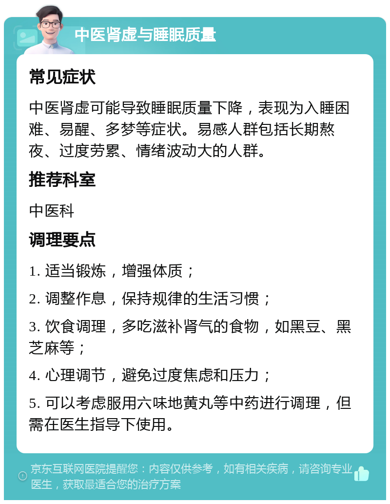 中医肾虚与睡眠质量 常见症状 中医肾虚可能导致睡眠质量下降，表现为入睡困难、易醒、多梦等症状。易感人群包括长期熬夜、过度劳累、情绪波动大的人群。 推荐科室 中医科 调理要点 1. 适当锻炼，增强体质； 2. 调整作息，保持规律的生活习惯； 3. 饮食调理，多吃滋补肾气的食物，如黑豆、黑芝麻等； 4. 心理调节，避免过度焦虑和压力； 5. 可以考虑服用六味地黄丸等中药进行调理，但需在医生指导下使用。