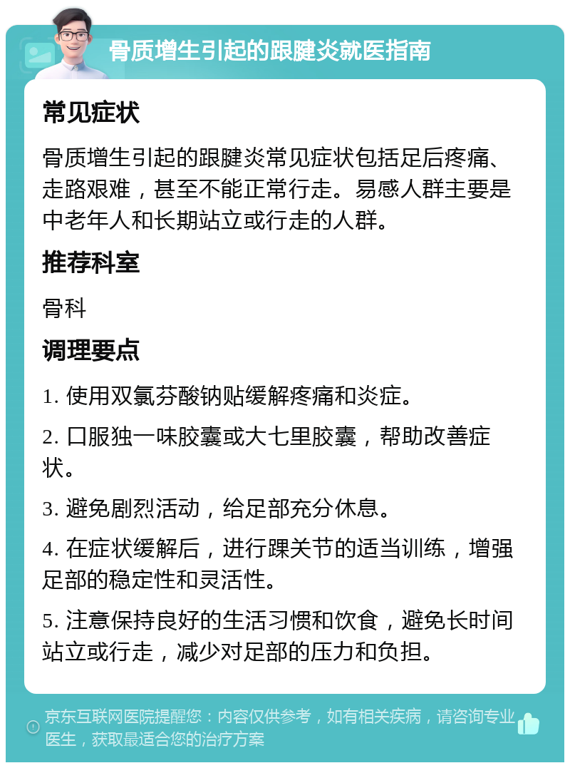 骨质增生引起的跟腱炎就医指南 常见症状 骨质增生引起的跟腱炎常见症状包括足后疼痛、走路艰难，甚至不能正常行走。易感人群主要是中老年人和长期站立或行走的人群。 推荐科室 骨科 调理要点 1. 使用双氯芬酸钠贴缓解疼痛和炎症。 2. 口服独一味胶囊或大七里胶囊，帮助改善症状。 3. 避免剧烈活动，给足部充分休息。 4. 在症状缓解后，进行踝关节的适当训练，增强足部的稳定性和灵活性。 5. 注意保持良好的生活习惯和饮食，避免长时间站立或行走，减少对足部的压力和负担。