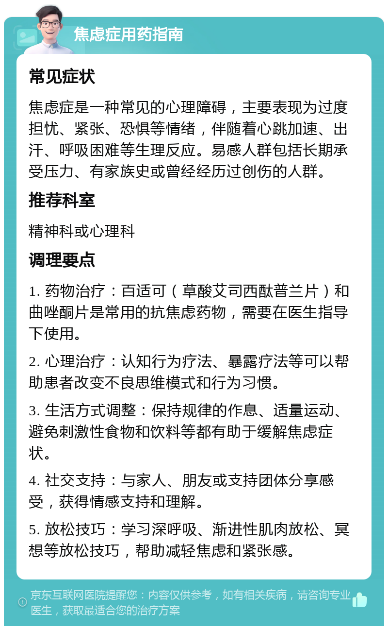 焦虑症用药指南 常见症状 焦虑症是一种常见的心理障碍，主要表现为过度担忧、紧张、恐惧等情绪，伴随着心跳加速、出汗、呼吸困难等生理反应。易感人群包括长期承受压力、有家族史或曾经经历过创伤的人群。 推荐科室 精神科或心理科 调理要点 1. 药物治疗：百适可（草酸艾司西酞普兰片）和曲唑酮片是常用的抗焦虑药物，需要在医生指导下使用。 2. 心理治疗：认知行为疗法、暴露疗法等可以帮助患者改变不良思维模式和行为习惯。 3. 生活方式调整：保持规律的作息、适量运动、避免刺激性食物和饮料等都有助于缓解焦虑症状。 4. 社交支持：与家人、朋友或支持团体分享感受，获得情感支持和理解。 5. 放松技巧：学习深呼吸、渐进性肌肉放松、冥想等放松技巧，帮助减轻焦虑和紧张感。