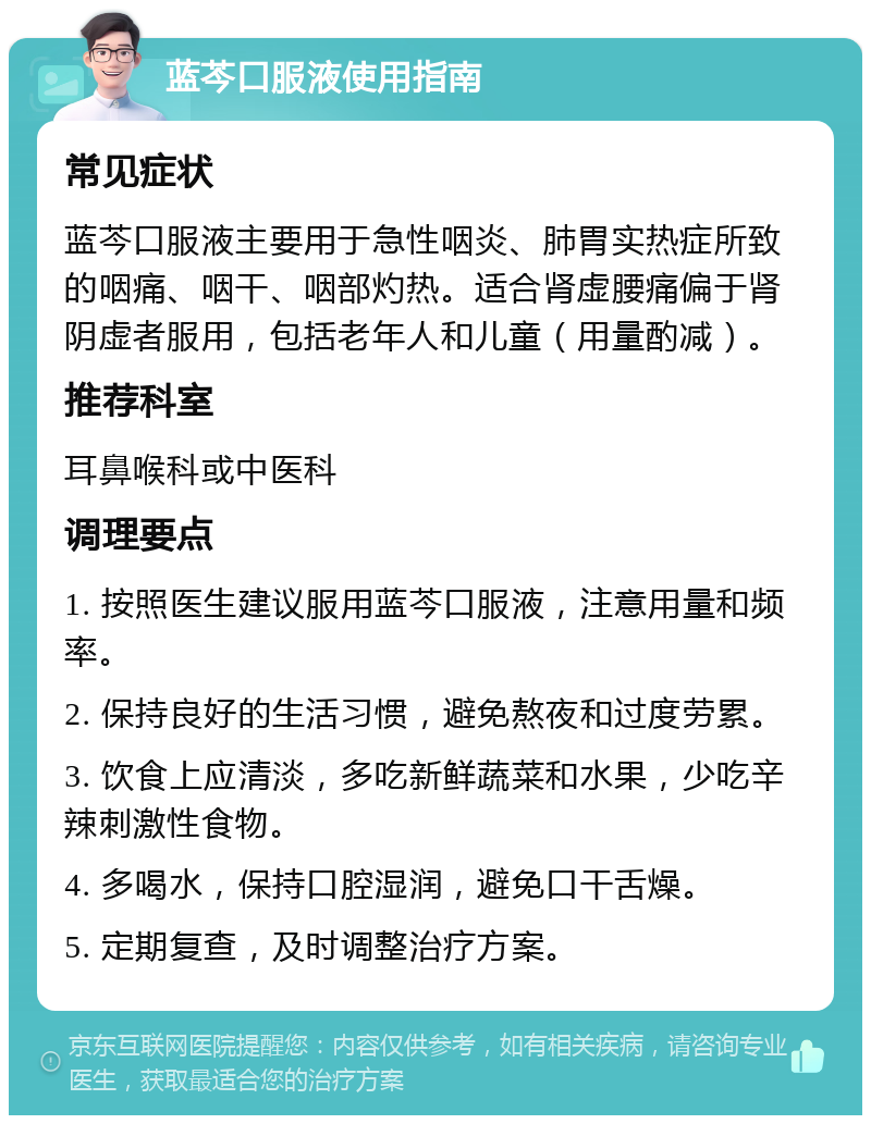 蓝芩口服液使用指南 常见症状 蓝芩口服液主要用于急性咽炎、肺胃实热症所致的咽痛、咽干、咽部灼热。适合肾虚腰痛偏于肾阴虚者服用，包括老年人和儿童（用量酌减）。 推荐科室 耳鼻喉科或中医科 调理要点 1. 按照医生建议服用蓝芩口服液，注意用量和频率。 2. 保持良好的生活习惯，避免熬夜和过度劳累。 3. 饮食上应清淡，多吃新鲜蔬菜和水果，少吃辛辣刺激性食物。 4. 多喝水，保持口腔湿润，避免口干舌燥。 5. 定期复查，及时调整治疗方案。