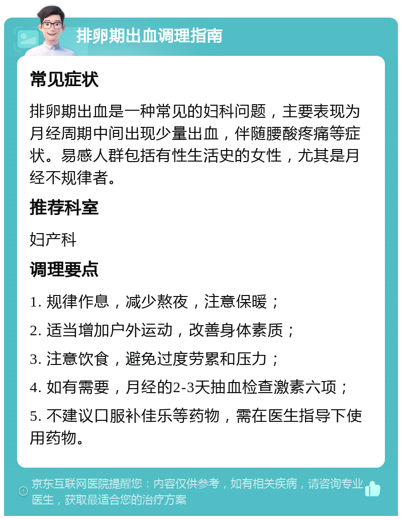 排卵期出血调理指南 常见症状 排卵期出血是一种常见的妇科问题，主要表现为月经周期中间出现少量出血，伴随腰酸疼痛等症状。易感人群包括有性生活史的女性，尤其是月经不规律者。 推荐科室 妇产科 调理要点 1. 规律作息，减少熬夜，注意保暖； 2. 适当增加户外运动，改善身体素质； 3. 注意饮食，避免过度劳累和压力； 4. 如有需要，月经的2-3天抽血检查激素六项； 5. 不建议口服补佳乐等药物，需在医生指导下使用药物。