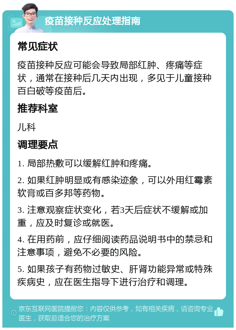 疫苗接种反应处理指南 常见症状 疫苗接种反应可能会导致局部红肿、疼痛等症状，通常在接种后几天内出现，多见于儿童接种百白破等疫苗后。 推荐科室 儿科 调理要点 1. 局部热敷可以缓解红肿和疼痛。 2. 如果红肿明显或有感染迹象，可以外用红霉素软膏或百多邦等药物。 3. 注意观察症状变化，若3天后症状不缓解或加重，应及时复诊或就医。 4. 在用药前，应仔细阅读药品说明书中的禁忌和注意事项，避免不必要的风险。 5. 如果孩子有药物过敏史、肝肾功能异常或特殊疾病史，应在医生指导下进行治疗和调理。