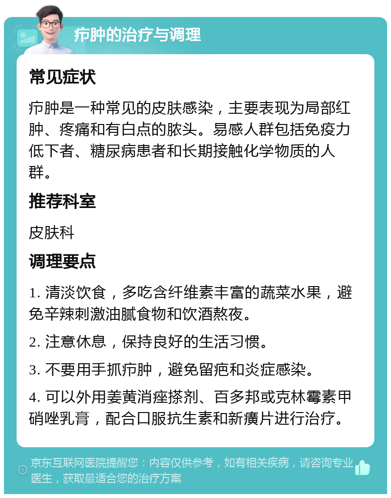 疖肿的治疗与调理 常见症状 疖肿是一种常见的皮肤感染，主要表现为局部红肿、疼痛和有白点的脓头。易感人群包括免疫力低下者、糖尿病患者和长期接触化学物质的人群。 推荐科室 皮肤科 调理要点 1. 清淡饮食，多吃含纤维素丰富的蔬菜水果，避免辛辣刺激油腻食物和饮酒熬夜。 2. 注意休息，保持良好的生活习惯。 3. 不要用手抓疖肿，避免留疤和炎症感染。 4. 可以外用姜黄消痤搽剂、百多邦或克林霉素甲硝唑乳膏，配合口服抗生素和新癀片进行治疗。