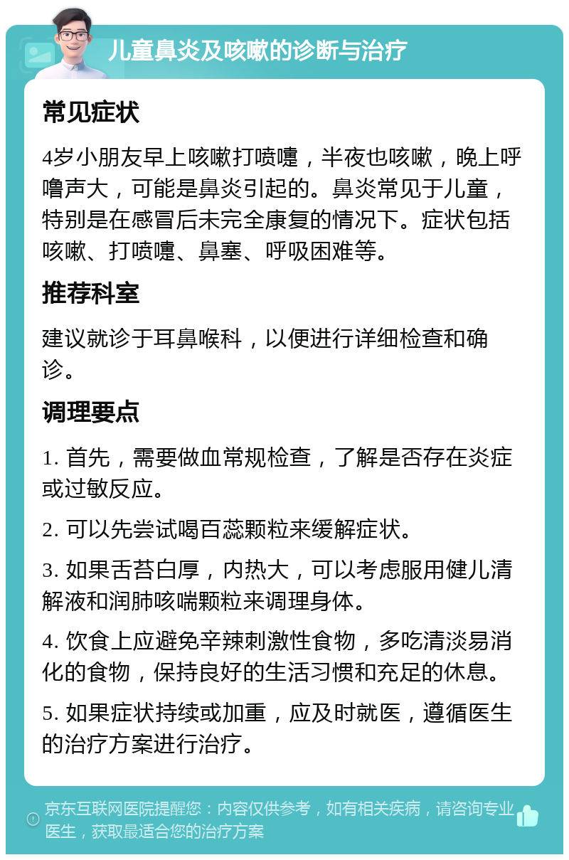 儿童鼻炎及咳嗽的诊断与治疗 常见症状 4岁小朋友早上咳嗽打喷嚏，半夜也咳嗽，晚上呼噜声大，可能是鼻炎引起的。鼻炎常见于儿童，特别是在感冒后未完全康复的情况下。症状包括咳嗽、打喷嚏、鼻塞、呼吸困难等。 推荐科室 建议就诊于耳鼻喉科，以便进行详细检查和确诊。 调理要点 1. 首先，需要做血常规检查，了解是否存在炎症或过敏反应。 2. 可以先尝试喝百蕊颗粒来缓解症状。 3. 如果舌苔白厚，内热大，可以考虑服用健儿清解液和润肺咳喘颗粒来调理身体。 4. 饮食上应避免辛辣刺激性食物，多吃清淡易消化的食物，保持良好的生活习惯和充足的休息。 5. 如果症状持续或加重，应及时就医，遵循医生的治疗方案进行治疗。