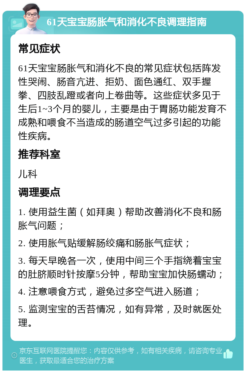 61天宝宝肠胀气和消化不良调理指南 常见症状 61天宝宝肠胀气和消化不良的常见症状包括阵发性哭闹、肠音亢进、拒奶、面色通红、双手握拳、四肢乱蹬或者向上卷曲等。这些症状多见于生后1~3个月的婴儿，主要是由于胃肠功能发育不成熟和喂食不当造成的肠道空气过多引起的功能性疾病。 推荐科室 儿科 调理要点 1. 使用益生菌（如拜奥）帮助改善消化不良和肠胀气问题； 2. 使用胀气贴缓解肠绞痛和肠胀气症状； 3. 每天早晚各一次，使用中间三个手指绕着宝宝的肚脐顺时针按摩5分钟，帮助宝宝加快肠蠕动； 4. 注意喂食方式，避免过多空气进入肠道； 5. 监测宝宝的舌苔情况，如有异常，及时就医处理。