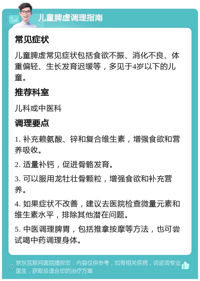 儿童脾虚调理指南 常见症状 儿童脾虚常见症状包括食欲不振、消化不良、体重偏轻、生长发育迟缓等，多见于4岁以下的儿童。 推荐科室 儿科或中医科 调理要点 1. 补充赖氨酸、锌和复合维生素，增强食欲和营养吸收。 2. 适量补钙，促进骨骼发育。 3. 可以服用龙牡壮骨颗粒，增强食欲和补充营养。 4. 如果症状不改善，建议去医院检查微量元素和维生素水平，排除其他潜在问题。 5. 中医调理脾胃，包括推拿按摩等方法，也可尝试喝中药调理身体。