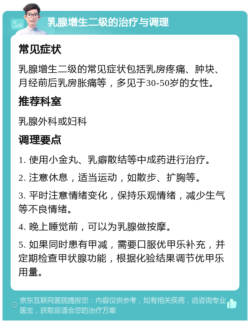 乳腺增生二级的治疗与调理 常见症状 乳腺增生二级的常见症状包括乳房疼痛、肿块、月经前后乳房胀痛等，多见于30-50岁的女性。 推荐科室 乳腺外科或妇科 调理要点 1. 使用小金丸、乳癖散结等中成药进行治疗。 2. 注意休息，适当运动，如散步、扩胸等。 3. 平时注意情绪变化，保持乐观情绪，减少生气等不良情绪。 4. 晚上睡觉前，可以为乳腺做按摩。 5. 如果同时患有甲减，需要口服优甲乐补充，并定期检查甲状腺功能，根据化验结果调节优甲乐用量。