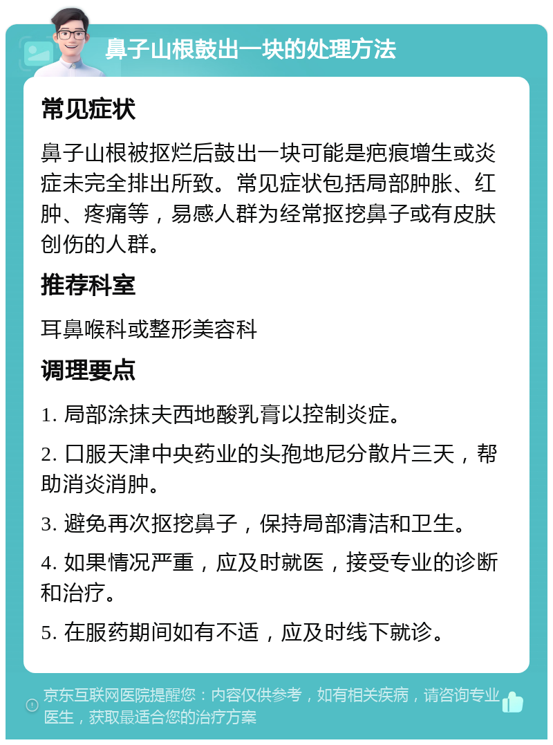 鼻子山根鼓出一块的处理方法 常见症状 鼻子山根被抠烂后鼓出一块可能是疤痕增生或炎症未完全排出所致。常见症状包括局部肿胀、红肿、疼痛等，易感人群为经常抠挖鼻子或有皮肤创伤的人群。 推荐科室 耳鼻喉科或整形美容科 调理要点 1. 局部涂抹夫西地酸乳膏以控制炎症。 2. 口服天津中央药业的头孢地尼分散片三天，帮助消炎消肿。 3. 避免再次抠挖鼻子，保持局部清洁和卫生。 4. 如果情况严重，应及时就医，接受专业的诊断和治疗。 5. 在服药期间如有不适，应及时线下就诊。