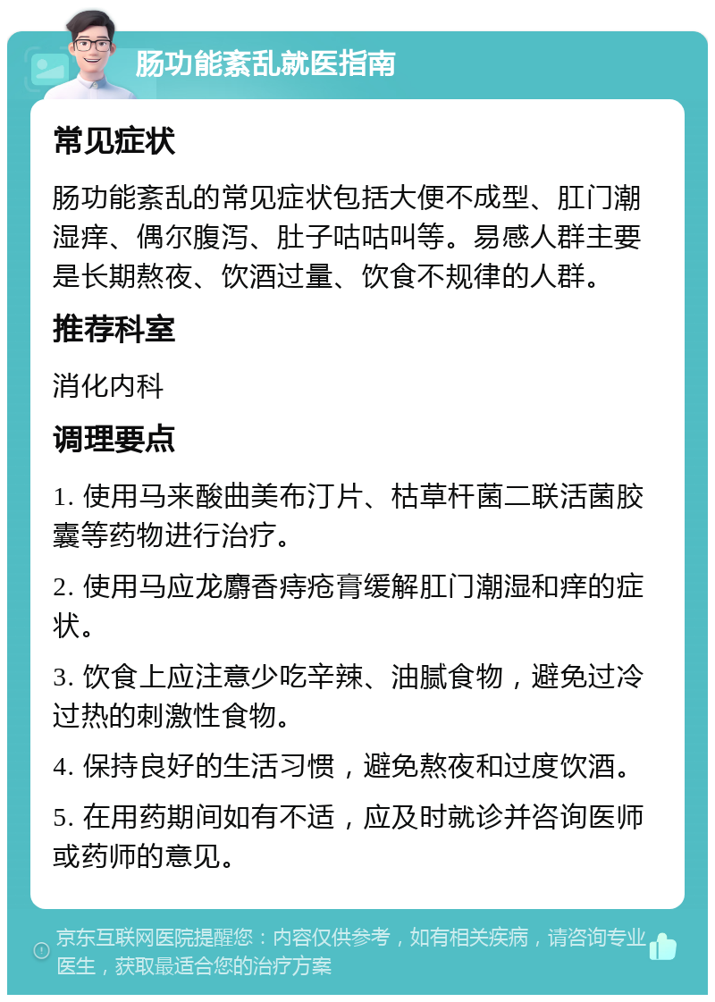 肠功能紊乱就医指南 常见症状 肠功能紊乱的常见症状包括大便不成型、肛门潮湿痒、偶尔腹泻、肚子咕咕叫等。易感人群主要是长期熬夜、饮酒过量、饮食不规律的人群。 推荐科室 消化内科 调理要点 1. 使用马来酸曲美布汀片、枯草杆菌二联活菌胶囊等药物进行治疗。 2. 使用马应龙麝香痔疮膏缓解肛门潮湿和痒的症状。 3. 饮食上应注意少吃辛辣、油腻食物，避免过冷过热的刺激性食物。 4. 保持良好的生活习惯，避免熬夜和过度饮酒。 5. 在用药期间如有不适，应及时就诊并咨询医师或药师的意见。