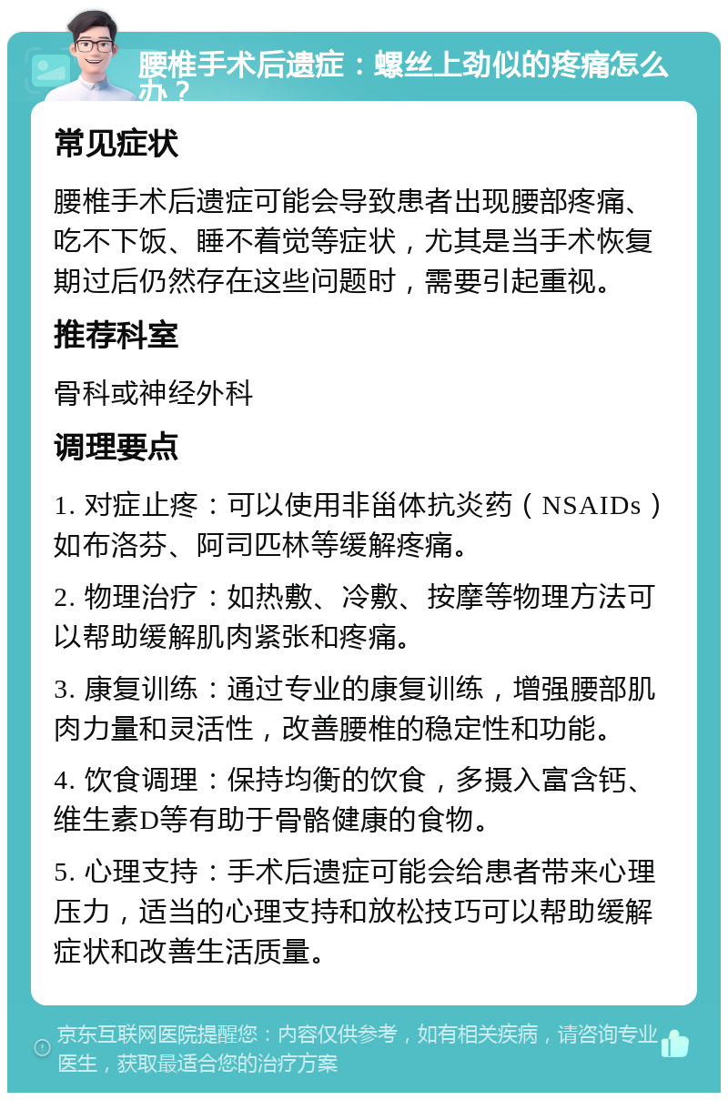 腰椎手术后遗症：螺丝上劲似的疼痛怎么办？ 常见症状 腰椎手术后遗症可能会导致患者出现腰部疼痛、吃不下饭、睡不着觉等症状，尤其是当手术恢复期过后仍然存在这些问题时，需要引起重视。 推荐科室 骨科或神经外科 调理要点 1. 对症止疼：可以使用非甾体抗炎药（NSAIDs）如布洛芬、阿司匹林等缓解疼痛。 2. 物理治疗：如热敷、冷敷、按摩等物理方法可以帮助缓解肌肉紧张和疼痛。 3. 康复训练：通过专业的康复训练，增强腰部肌肉力量和灵活性，改善腰椎的稳定性和功能。 4. 饮食调理：保持均衡的饮食，多摄入富含钙、维生素D等有助于骨骼健康的食物。 5. 心理支持：手术后遗症可能会给患者带来心理压力，适当的心理支持和放松技巧可以帮助缓解症状和改善生活质量。