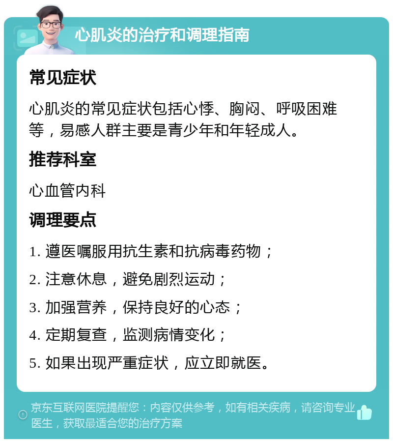 心肌炎的治疗和调理指南 常见症状 心肌炎的常见症状包括心悸、胸闷、呼吸困难等，易感人群主要是青少年和年轻成人。 推荐科室 心血管内科 调理要点 1. 遵医嘱服用抗生素和抗病毒药物； 2. 注意休息，避免剧烈运动； 3. 加强营养，保持良好的心态； 4. 定期复查，监测病情变化； 5. 如果出现严重症状，应立即就医。