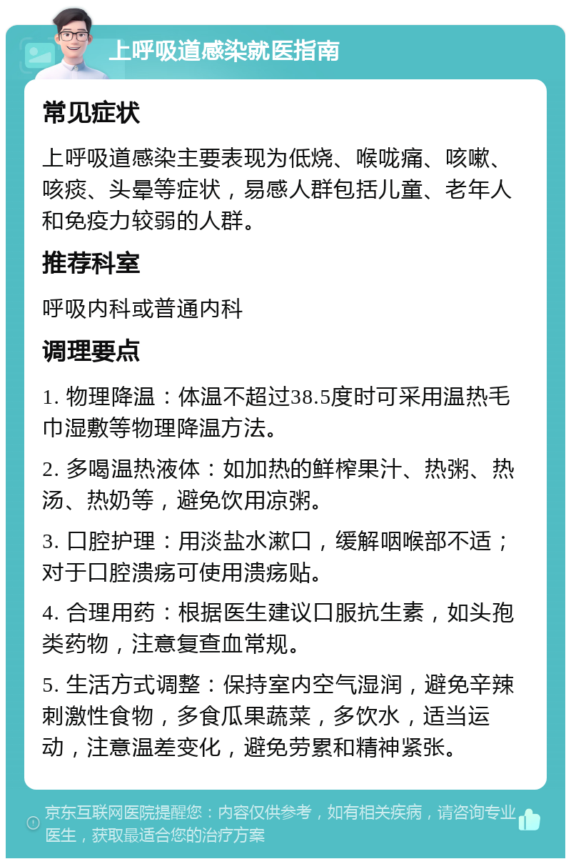 上呼吸道感染就医指南 常见症状 上呼吸道感染主要表现为低烧、喉咙痛、咳嗽、咳痰、头晕等症状，易感人群包括儿童、老年人和免疫力较弱的人群。 推荐科室 呼吸内科或普通内科 调理要点 1. 物理降温：体温不超过38.5度时可采用温热毛巾湿敷等物理降温方法。 2. 多喝温热液体：如加热的鲜榨果汁、热粥、热汤、热奶等，避免饮用凉粥。 3. 口腔护理：用淡盐水漱口，缓解咽喉部不适；对于口腔溃疡可使用溃疡贴。 4. 合理用药：根据医生建议口服抗生素，如头孢类药物，注意复查血常规。 5. 生活方式调整：保持室内空气湿润，避免辛辣刺激性食物，多食瓜果蔬菜，多饮水，适当运动，注意温差变化，避免劳累和精神紧张。