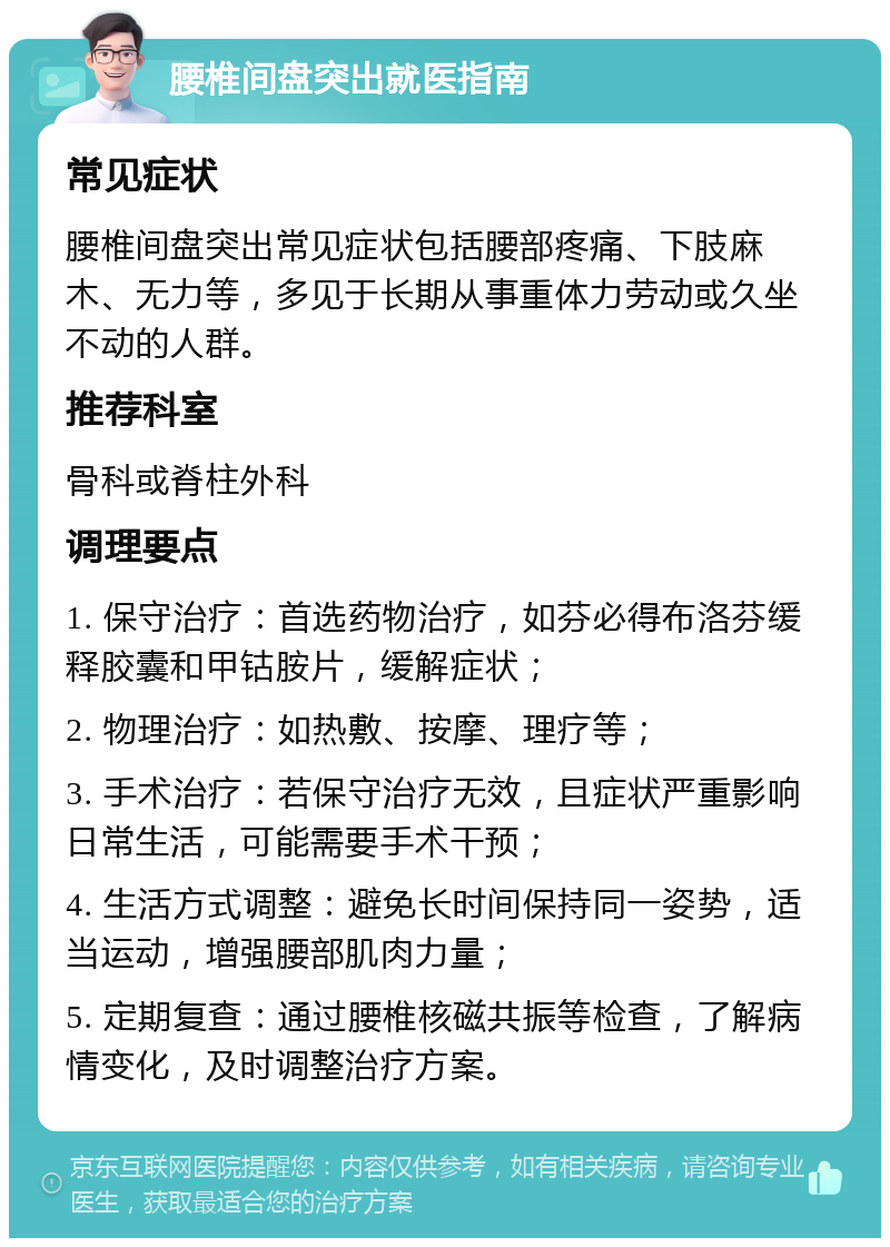 腰椎间盘突出就医指南 常见症状 腰椎间盘突出常见症状包括腰部疼痛、下肢麻木、无力等，多见于长期从事重体力劳动或久坐不动的人群。 推荐科室 骨科或脊柱外科 调理要点 1. 保守治疗：首选药物治疗，如芬必得布洛芬缓释胶囊和甲钴胺片，缓解症状； 2. 物理治疗：如热敷、按摩、理疗等； 3. 手术治疗：若保守治疗无效，且症状严重影响日常生活，可能需要手术干预； 4. 生活方式调整：避免长时间保持同一姿势，适当运动，增强腰部肌肉力量； 5. 定期复查：通过腰椎核磁共振等检查，了解病情变化，及时调整治疗方案。