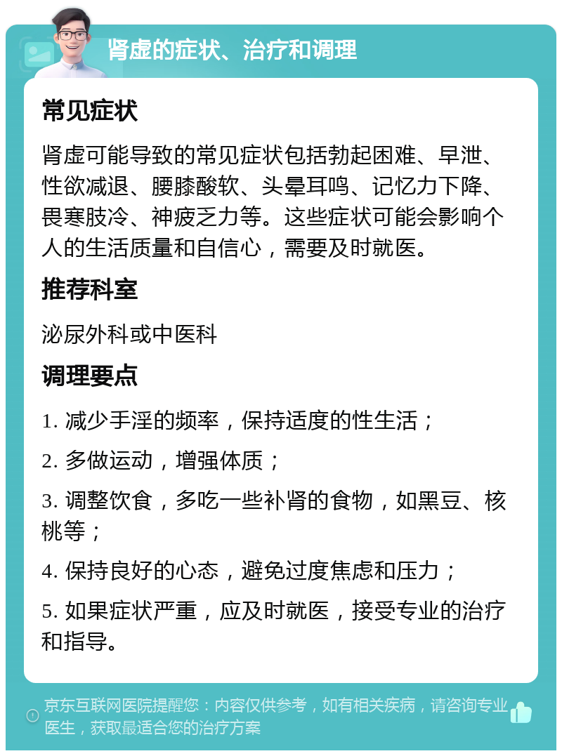 肾虚的症状、治疗和调理 常见症状 肾虚可能导致的常见症状包括勃起困难、早泄、性欲减退、腰膝酸软、头晕耳鸣、记忆力下降、畏寒肢冷、神疲乏力等。这些症状可能会影响个人的生活质量和自信心，需要及时就医。 推荐科室 泌尿外科或中医科 调理要点 1. 减少手淫的频率，保持适度的性生活； 2. 多做运动，增强体质； 3. 调整饮食，多吃一些补肾的食物，如黑豆、核桃等； 4. 保持良好的心态，避免过度焦虑和压力； 5. 如果症状严重，应及时就医，接受专业的治疗和指导。