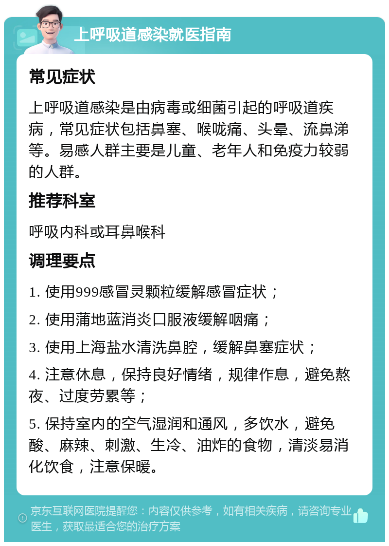 上呼吸道感染就医指南 常见症状 上呼吸道感染是由病毒或细菌引起的呼吸道疾病，常见症状包括鼻塞、喉咙痛、头晕、流鼻涕等。易感人群主要是儿童、老年人和免疫力较弱的人群。 推荐科室 呼吸内科或耳鼻喉科 调理要点 1. 使用999感冒灵颗粒缓解感冒症状； 2. 使用蒲地蓝消炎口服液缓解咽痛； 3. 使用上海盐水清洗鼻腔，缓解鼻塞症状； 4. 注意休息，保持良好情绪，规律作息，避免熬夜、过度劳累等； 5. 保持室内的空气湿润和通风，多饮水，避免酸、麻辣、刺激、生冷、油炸的食物，清淡易消化饮食，注意保暖。