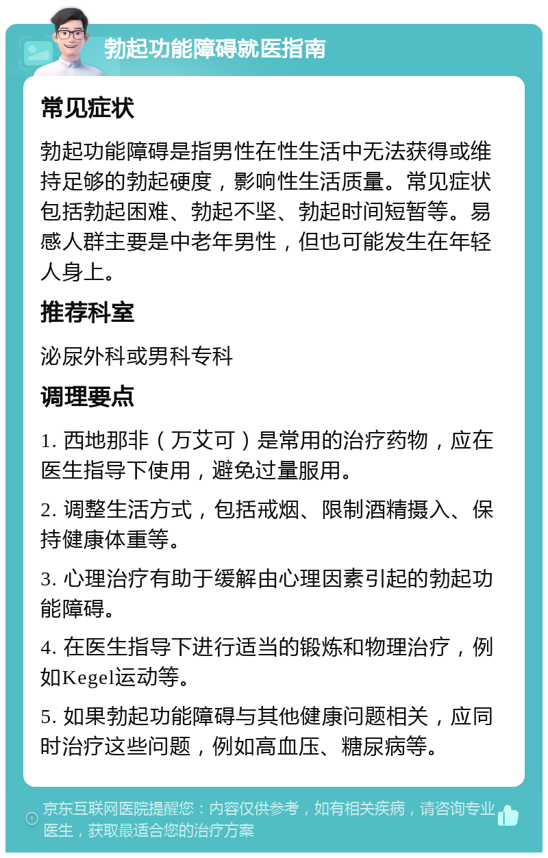 勃起功能障碍就医指南 常见症状 勃起功能障碍是指男性在性生活中无法获得或维持足够的勃起硬度，影响性生活质量。常见症状包括勃起困难、勃起不坚、勃起时间短暂等。易感人群主要是中老年男性，但也可能发生在年轻人身上。 推荐科室 泌尿外科或男科专科 调理要点 1. 西地那非（万艾可）是常用的治疗药物，应在医生指导下使用，避免过量服用。 2. 调整生活方式，包括戒烟、限制酒精摄入、保持健康体重等。 3. 心理治疗有助于缓解由心理因素引起的勃起功能障碍。 4. 在医生指导下进行适当的锻炼和物理治疗，例如Kegel运动等。 5. 如果勃起功能障碍与其他健康问题相关，应同时治疗这些问题，例如高血压、糖尿病等。