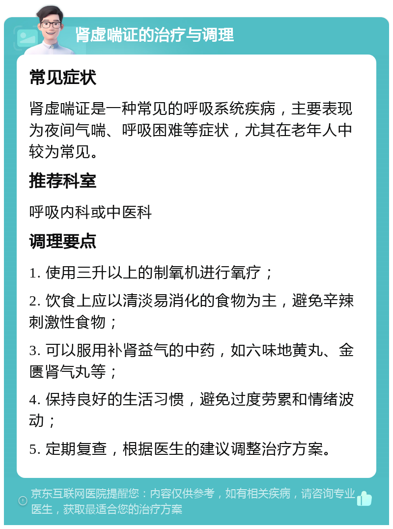 肾虚喘证的治疗与调理 常见症状 肾虚喘证是一种常见的呼吸系统疾病，主要表现为夜间气喘、呼吸困难等症状，尤其在老年人中较为常见。 推荐科室 呼吸内科或中医科 调理要点 1. 使用三升以上的制氧机进行氧疗； 2. 饮食上应以清淡易消化的食物为主，避免辛辣刺激性食物； 3. 可以服用补肾益气的中药，如六味地黄丸、金匮肾气丸等； 4. 保持良好的生活习惯，避免过度劳累和情绪波动； 5. 定期复查，根据医生的建议调整治疗方案。