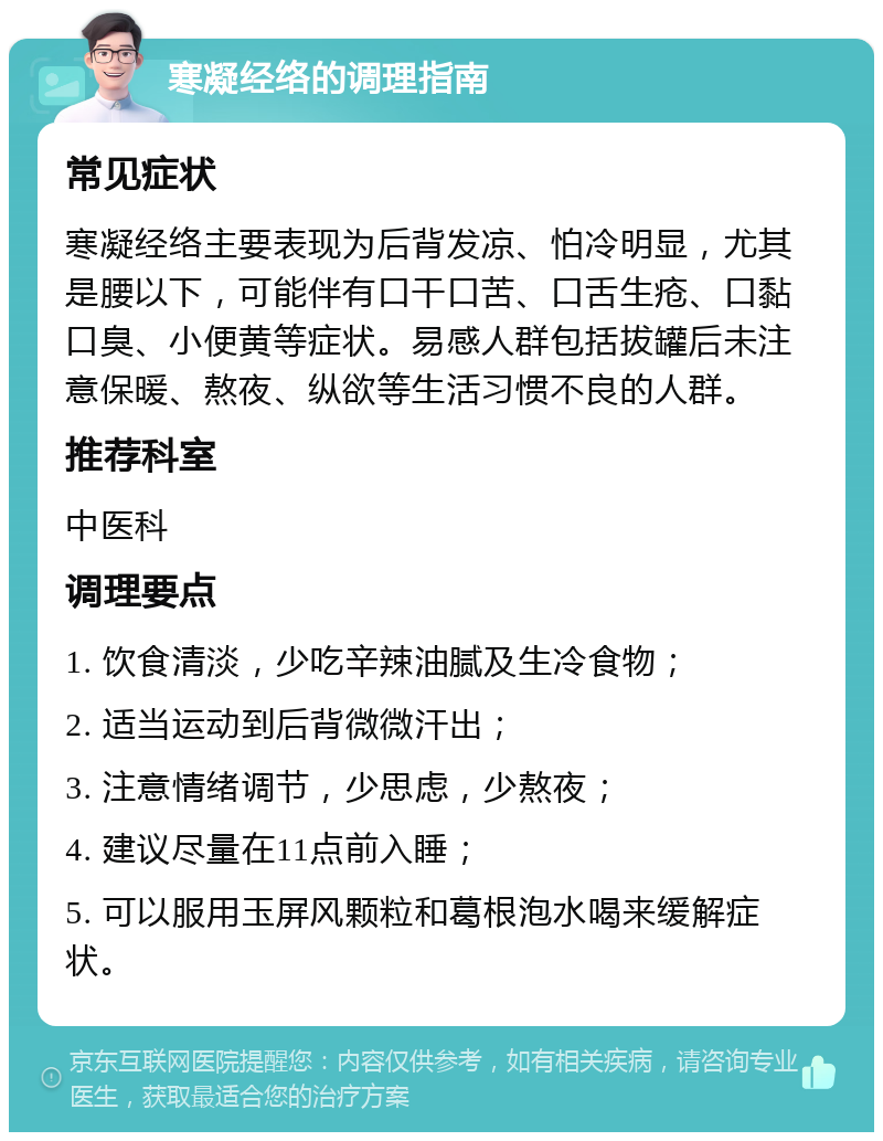 寒凝经络的调理指南 常见症状 寒凝经络主要表现为后背发凉、怕冷明显，尤其是腰以下，可能伴有口干口苦、口舌生疮、口黏口臭、小便黄等症状。易感人群包括拔罐后未注意保暖、熬夜、纵欲等生活习惯不良的人群。 推荐科室 中医科 调理要点 1. 饮食清淡，少吃辛辣油腻及生冷食物； 2. 适当运动到后背微微汗出； 3. 注意情绪调节，少思虑，少熬夜； 4. 建议尽量在11点前入睡； 5. 可以服用玉屏风颗粒和葛根泡水喝来缓解症状。