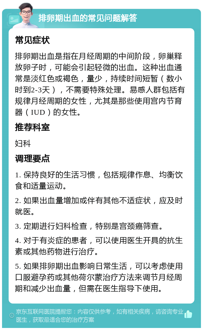 排卵期出血的常见问题解答 常见症状 排卵期出血是指在月经周期的中间阶段，卵巢释放卵子时，可能会引起轻微的出血。这种出血通常是淡红色或褐色，量少，持续时间短暂（数小时到2-3天），不需要特殊处理。易感人群包括有规律月经周期的女性，尤其是那些使用宫内节育器（IUD）的女性。 推荐科室 妇科 调理要点 1. 保持良好的生活习惯，包括规律作息、均衡饮食和适量运动。 2. 如果出血量增加或伴有其他不适症状，应及时就医。 3. 定期进行妇科检查，特别是宫颈癌筛查。 4. 对于有炎症的患者，可以使用医生开具的抗生素或其他药物进行治疗。 5. 如果排卵期出血影响日常生活，可以考虑使用口服避孕药或其他荷尔蒙治疗方法来调节月经周期和减少出血量，但需在医生指导下使用。