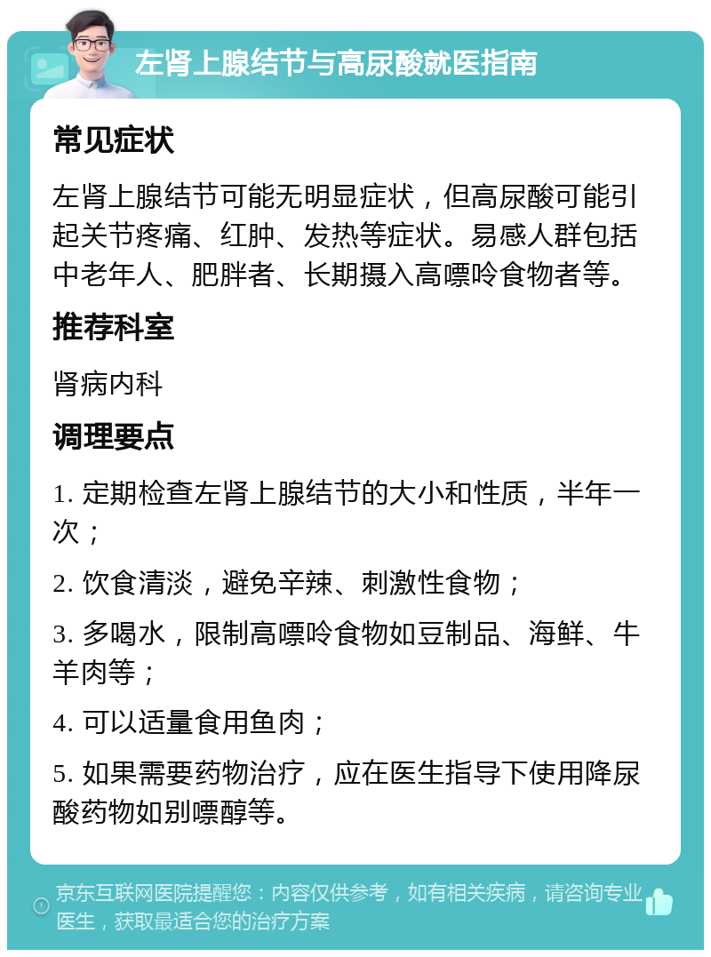 左肾上腺结节与高尿酸就医指南 常见症状 左肾上腺结节可能无明显症状，但高尿酸可能引起关节疼痛、红肿、发热等症状。易感人群包括中老年人、肥胖者、长期摄入高嘌呤食物者等。 推荐科室 肾病内科 调理要点 1. 定期检查左肾上腺结节的大小和性质，半年一次； 2. 饮食清淡，避免辛辣、刺激性食物； 3. 多喝水，限制高嘌呤食物如豆制品、海鲜、牛羊肉等； 4. 可以适量食用鱼肉； 5. 如果需要药物治疗，应在医生指导下使用降尿酸药物如别嘌醇等。