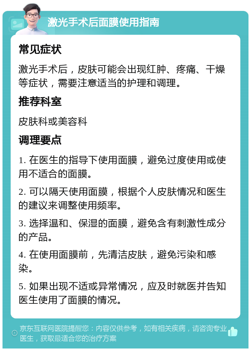 激光手术后面膜使用指南 常见症状 激光手术后，皮肤可能会出现红肿、疼痛、干燥等症状，需要注意适当的护理和调理。 推荐科室 皮肤科或美容科 调理要点 1. 在医生的指导下使用面膜，避免过度使用或使用不适合的面膜。 2. 可以隔天使用面膜，根据个人皮肤情况和医生的建议来调整使用频率。 3. 选择温和、保湿的面膜，避免含有刺激性成分的产品。 4. 在使用面膜前，先清洁皮肤，避免污染和感染。 5. 如果出现不适或异常情况，应及时就医并告知医生使用了面膜的情况。