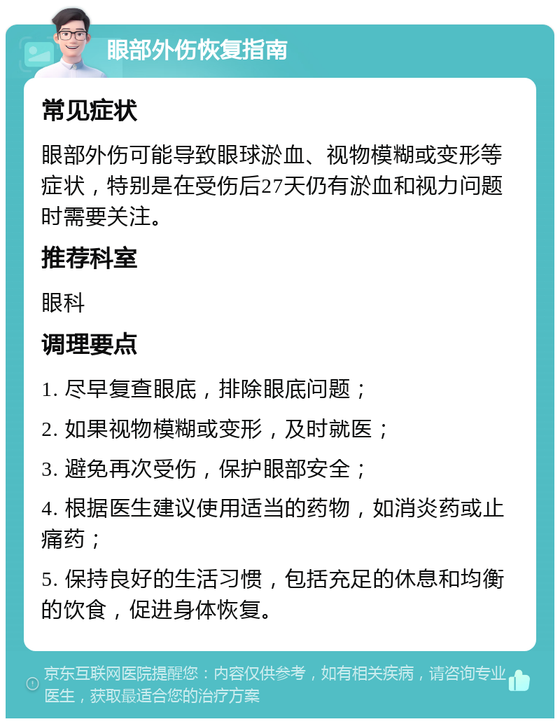 眼部外伤恢复指南 常见症状 眼部外伤可能导致眼球淤血、视物模糊或变形等症状，特别是在受伤后27天仍有淤血和视力问题时需要关注。 推荐科室 眼科 调理要点 1. 尽早复查眼底，排除眼底问题； 2. 如果视物模糊或变形，及时就医； 3. 避免再次受伤，保护眼部安全； 4. 根据医生建议使用适当的药物，如消炎药或止痛药； 5. 保持良好的生活习惯，包括充足的休息和均衡的饮食，促进身体恢复。