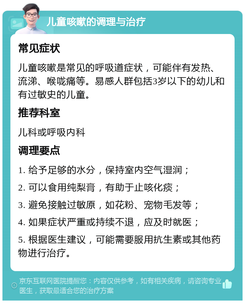 儿童咳嗽的调理与治疗 常见症状 儿童咳嗽是常见的呼吸道症状，可能伴有发热、流涕、喉咙痛等。易感人群包括3岁以下的幼儿和有过敏史的儿童。 推荐科室 儿科或呼吸内科 调理要点 1. 给予足够的水分，保持室内空气湿润； 2. 可以食用纯梨膏，有助于止咳化痰； 3. 避免接触过敏原，如花粉、宠物毛发等； 4. 如果症状严重或持续不退，应及时就医； 5. 根据医生建议，可能需要服用抗生素或其他药物进行治疗。