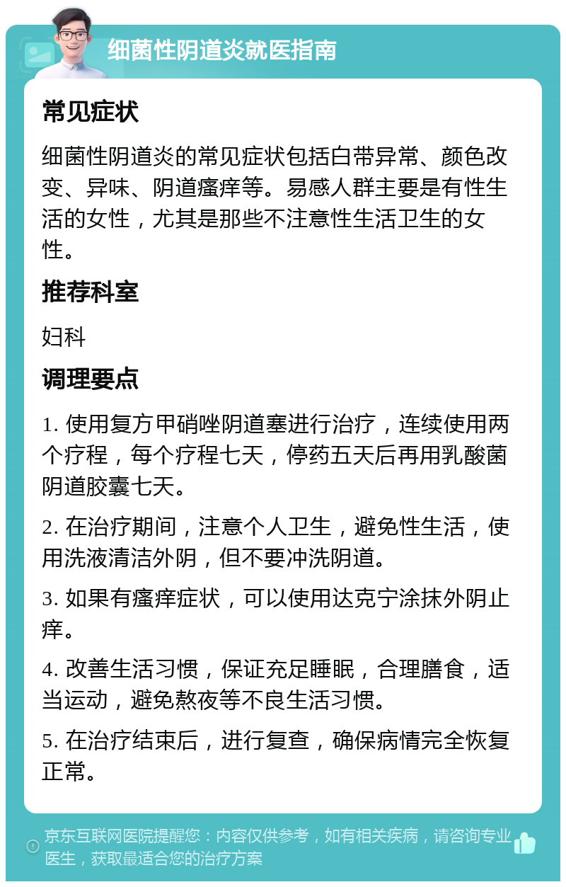 细菌性阴道炎就医指南 常见症状 细菌性阴道炎的常见症状包括白带异常、颜色改变、异味、阴道瘙痒等。易感人群主要是有性生活的女性，尤其是那些不注意性生活卫生的女性。 推荐科室 妇科 调理要点 1. 使用复方甲硝唑阴道塞进行治疗，连续使用两个疗程，每个疗程七天，停药五天后再用乳酸菌阴道胶囊七天。 2. 在治疗期间，注意个人卫生，避免性生活，使用洗液清洁外阴，但不要冲洗阴道。 3. 如果有瘙痒症状，可以使用达克宁涂抹外阴止痒。 4. 改善生活习惯，保证充足睡眠，合理膳食，适当运动，避免熬夜等不良生活习惯。 5. 在治疗结束后，进行复查，确保病情完全恢复正常。