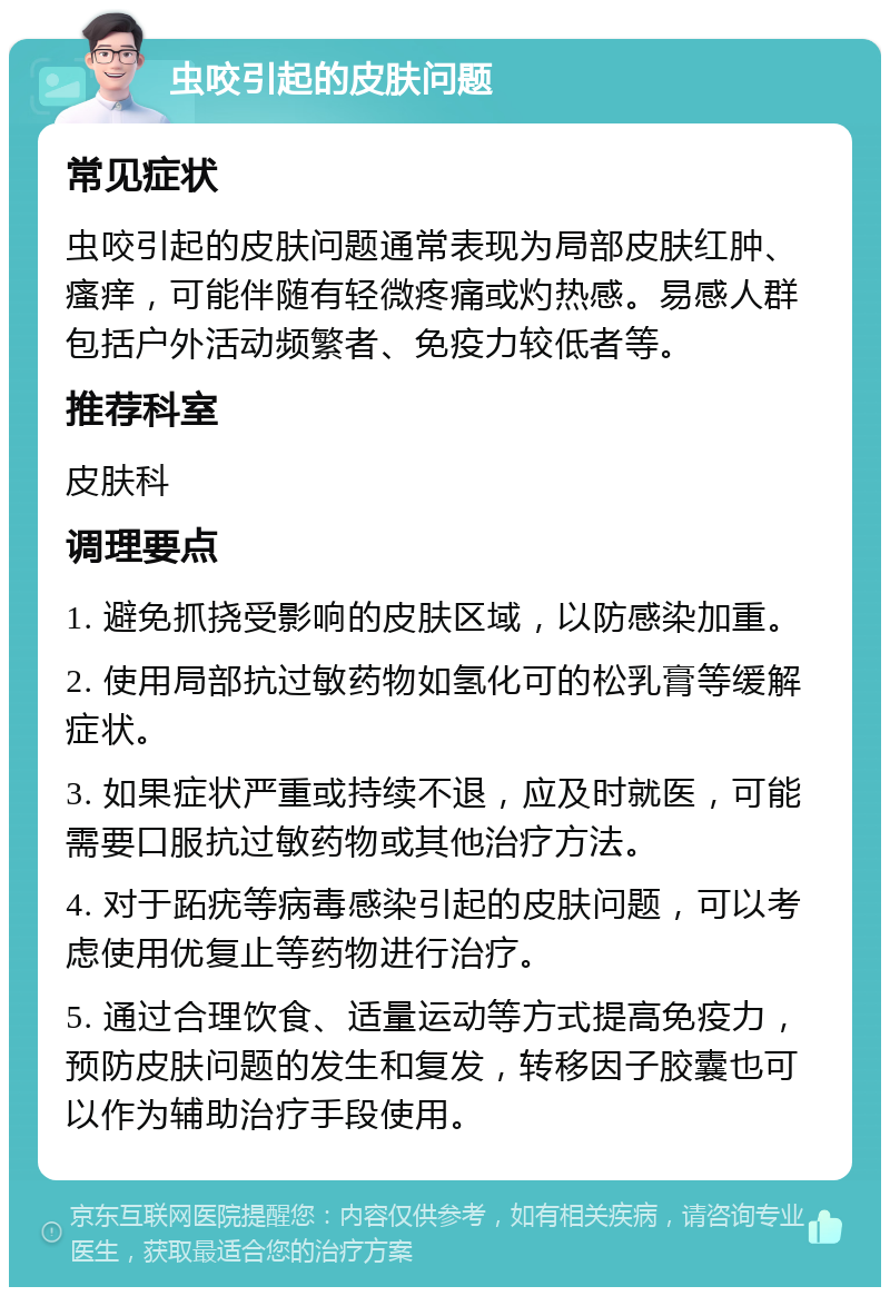 虫咬引起的皮肤问题 常见症状 虫咬引起的皮肤问题通常表现为局部皮肤红肿、瘙痒，可能伴随有轻微疼痛或灼热感。易感人群包括户外活动频繁者、免疫力较低者等。 推荐科室 皮肤科 调理要点 1. 避免抓挠受影响的皮肤区域，以防感染加重。 2. 使用局部抗过敏药物如氢化可的松乳膏等缓解症状。 3. 如果症状严重或持续不退，应及时就医，可能需要口服抗过敏药物或其他治疗方法。 4. 对于跖疣等病毒感染引起的皮肤问题，可以考虑使用优复止等药物进行治疗。 5. 通过合理饮食、适量运动等方式提高免疫力，预防皮肤问题的发生和复发，转移因子胶囊也可以作为辅助治疗手段使用。