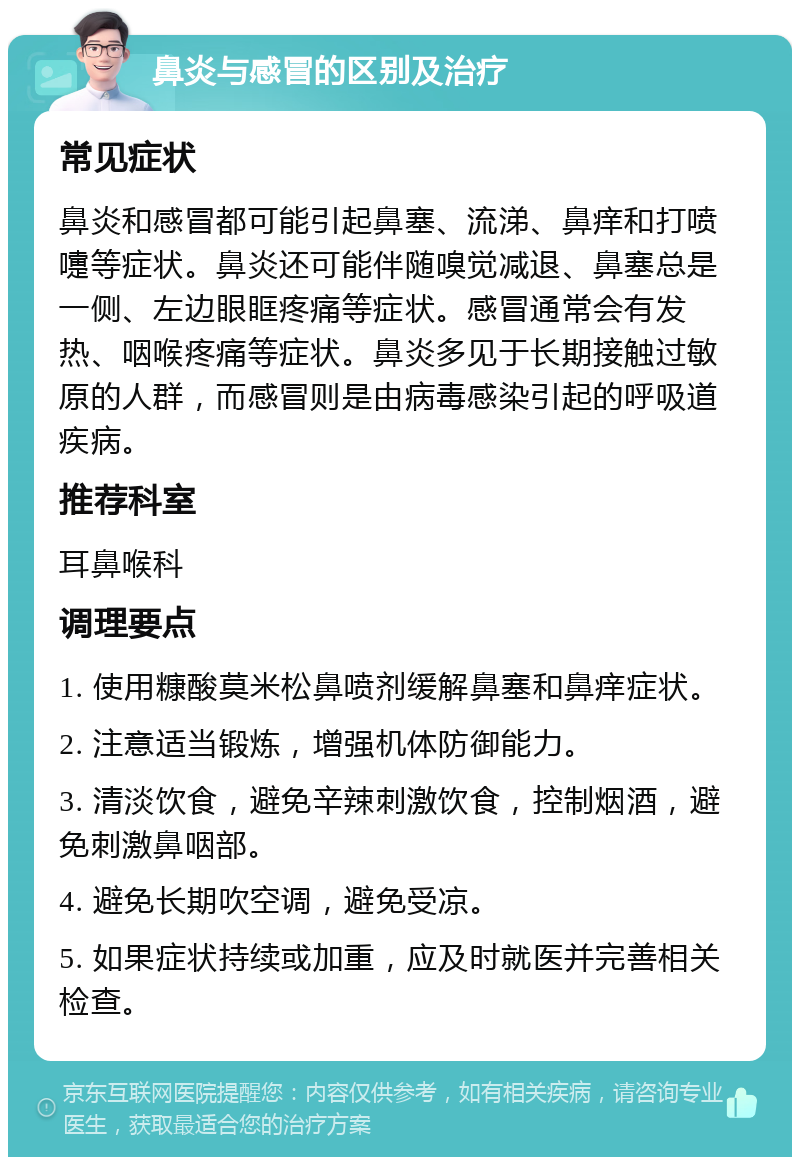 鼻炎与感冒的区别及治疗 常见症状 鼻炎和感冒都可能引起鼻塞、流涕、鼻痒和打喷嚏等症状。鼻炎还可能伴随嗅觉减退、鼻塞总是一侧、左边眼眶疼痛等症状。感冒通常会有发热、咽喉疼痛等症状。鼻炎多见于长期接触过敏原的人群，而感冒则是由病毒感染引起的呼吸道疾病。 推荐科室 耳鼻喉科 调理要点 1. 使用糠酸莫米松鼻喷剂缓解鼻塞和鼻痒症状。 2. 注意适当锻炼，增强机体防御能力。 3. 清淡饮食，避免辛辣刺激饮食，控制烟酒，避免刺激鼻咽部。 4. 避免长期吹空调，避免受凉。 5. 如果症状持续或加重，应及时就医并完善相关检查。