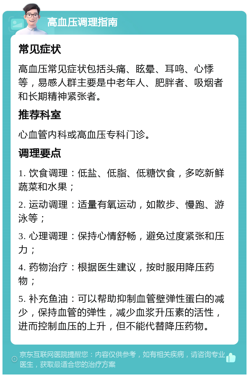 高血压调理指南 常见症状 高血压常见症状包括头痛、眩晕、耳鸣、心悸等，易感人群主要是中老年人、肥胖者、吸烟者和长期精神紧张者。 推荐科室 心血管内科或高血压专科门诊。 调理要点 1. 饮食调理：低盐、低脂、低糖饮食，多吃新鲜蔬菜和水果； 2. 运动调理：适量有氧运动，如散步、慢跑、游泳等； 3. 心理调理：保持心情舒畅，避免过度紧张和压力； 4. 药物治疗：根据医生建议，按时服用降压药物； 5. 补充鱼油：可以帮助抑制血管壁弹性蛋白的减少，保持血管的弹性，减少血浆升压素的活性，进而控制血压的上升，但不能代替降压药物。