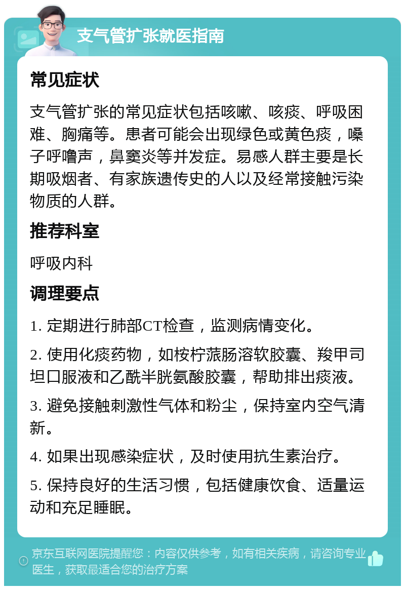 支气管扩张就医指南 常见症状 支气管扩张的常见症状包括咳嗽、咳痰、呼吸困难、胸痛等。患者可能会出现绿色或黄色痰，嗓子呼噜声，鼻窦炎等并发症。易感人群主要是长期吸烟者、有家族遗传史的人以及经常接触污染物质的人群。 推荐科室 呼吸内科 调理要点 1. 定期进行肺部CT检查，监测病情变化。 2. 使用化痰药物，如桉柠蒎肠溶软胶囊、羧甲司坦口服液和乙酰半胱氨酸胶囊，帮助排出痰液。 3. 避免接触刺激性气体和粉尘，保持室内空气清新。 4. 如果出现感染症状，及时使用抗生素治疗。 5. 保持良好的生活习惯，包括健康饮食、适量运动和充足睡眠。