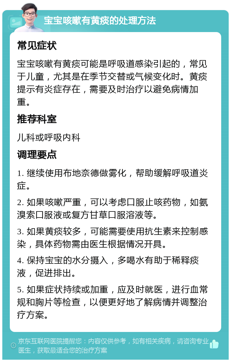 宝宝咳嗽有黄痰的处理方法 常见症状 宝宝咳嗽有黄痰可能是呼吸道感染引起的，常见于儿童，尤其是在季节交替或气候变化时。黄痰提示有炎症存在，需要及时治疗以避免病情加重。 推荐科室 儿科或呼吸内科 调理要点 1. 继续使用布地奈德做雾化，帮助缓解呼吸道炎症。 2. 如果咳嗽严重，可以考虑口服止咳药物，如氨溴索口服液或复方甘草口服溶液等。 3. 如果黄痰较多，可能需要使用抗生素来控制感染，具体药物需由医生根据情况开具。 4. 保持宝宝的水分摄入，多喝水有助于稀释痰液，促进排出。 5. 如果症状持续或加重，应及时就医，进行血常规和胸片等检查，以便更好地了解病情并调整治疗方案。