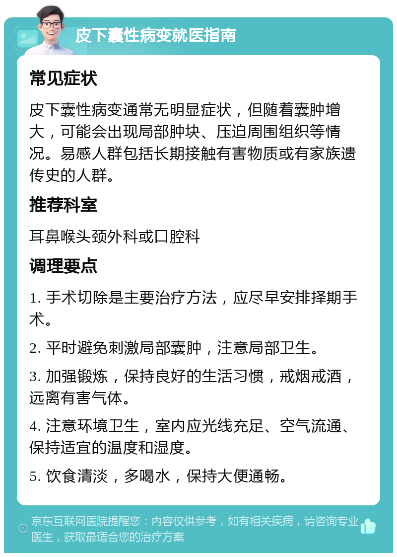 皮下囊性病变就医指南 常见症状 皮下囊性病变通常无明显症状，但随着囊肿增大，可能会出现局部肿块、压迫周围组织等情况。易感人群包括长期接触有害物质或有家族遗传史的人群。 推荐科室 耳鼻喉头颈外科或口腔科 调理要点 1. 手术切除是主要治疗方法，应尽早安排择期手术。 2. 平时避免刺激局部囊肿，注意局部卫生。 3. 加强锻炼，保持良好的生活习惯，戒烟戒酒，远离有害气体。 4. 注意环境卫生，室内应光线充足、空气流通、保持适宜的温度和湿度。 5. 饮食清淡，多喝水，保持大便通畅。