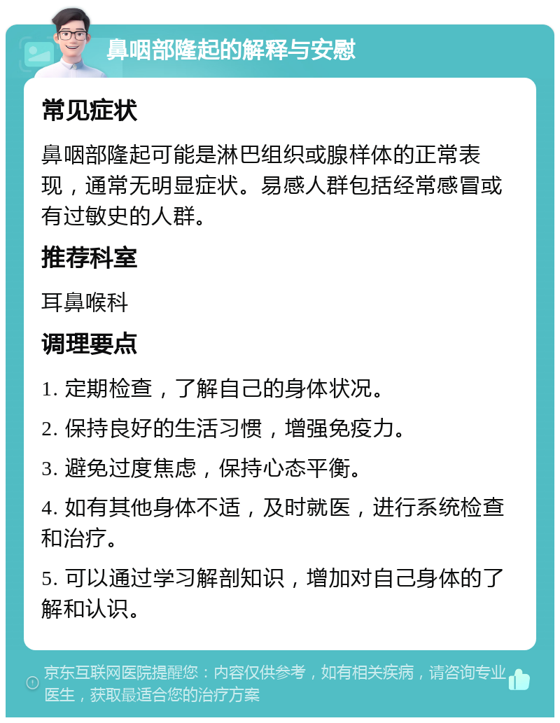 鼻咽部隆起的解释与安慰 常见症状 鼻咽部隆起可能是淋巴组织或腺样体的正常表现，通常无明显症状。易感人群包括经常感冒或有过敏史的人群。 推荐科室 耳鼻喉科 调理要点 1. 定期检查，了解自己的身体状况。 2. 保持良好的生活习惯，增强免疫力。 3. 避免过度焦虑，保持心态平衡。 4. 如有其他身体不适，及时就医，进行系统检查和治疗。 5. 可以通过学习解剖知识，增加对自己身体的了解和认识。