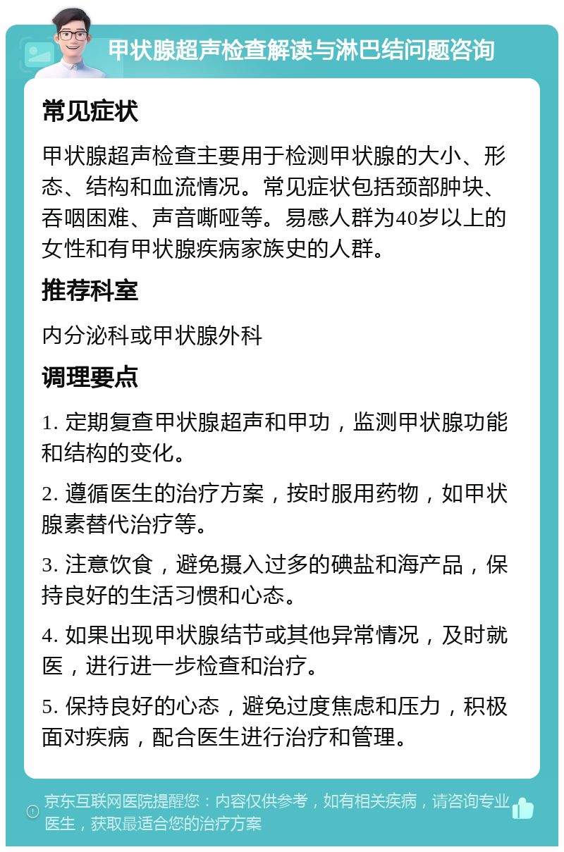 甲状腺超声检查解读与淋巴结问题咨询 常见症状 甲状腺超声检查主要用于检测甲状腺的大小、形态、结构和血流情况。常见症状包括颈部肿块、吞咽困难、声音嘶哑等。易感人群为40岁以上的女性和有甲状腺疾病家族史的人群。 推荐科室 内分泌科或甲状腺外科 调理要点 1. 定期复查甲状腺超声和甲功，监测甲状腺功能和结构的变化。 2. 遵循医生的治疗方案，按时服用药物，如甲状腺素替代治疗等。 3. 注意饮食，避免摄入过多的碘盐和海产品，保持良好的生活习惯和心态。 4. 如果出现甲状腺结节或其他异常情况，及时就医，进行进一步检查和治疗。 5. 保持良好的心态，避免过度焦虑和压力，积极面对疾病，配合医生进行治疗和管理。