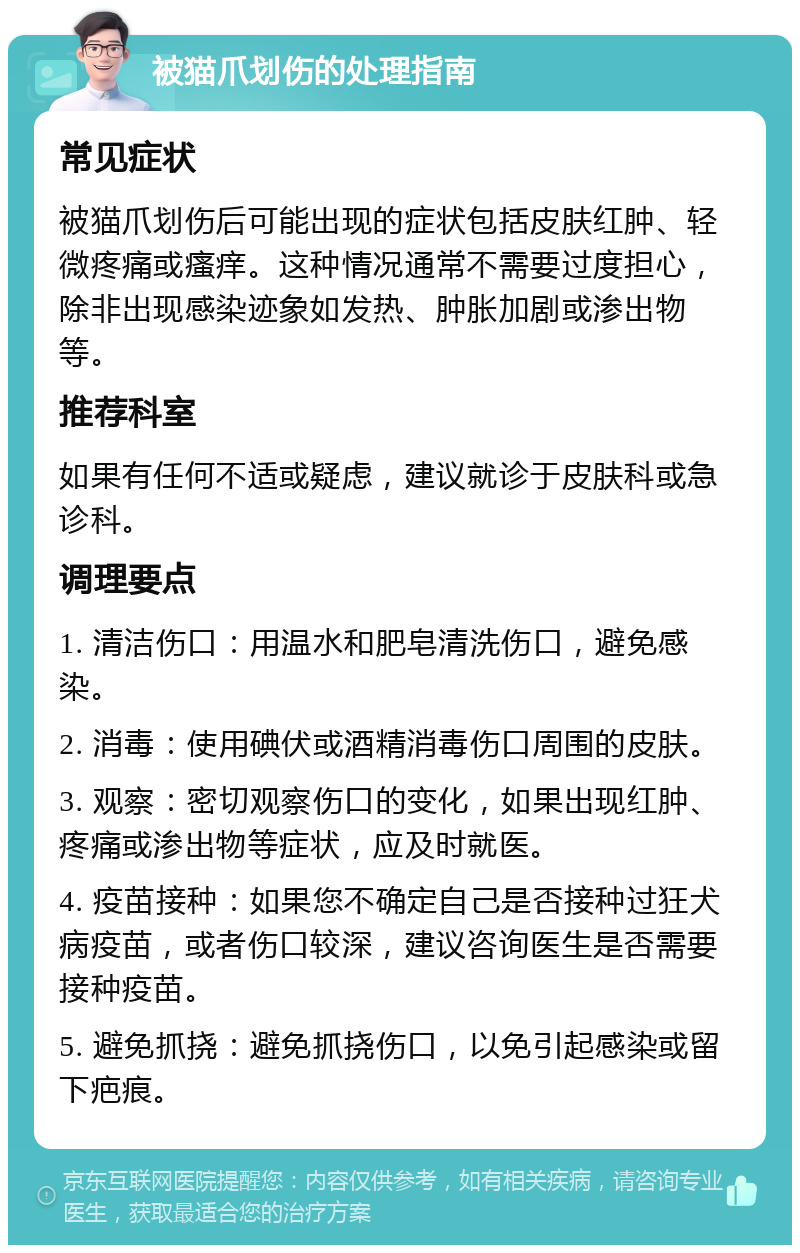 被猫爪划伤的处理指南 常见症状 被猫爪划伤后可能出现的症状包括皮肤红肿、轻微疼痛或瘙痒。这种情况通常不需要过度担心，除非出现感染迹象如发热、肿胀加剧或渗出物等。 推荐科室 如果有任何不适或疑虑，建议就诊于皮肤科或急诊科。 调理要点 1. 清洁伤口：用温水和肥皂清洗伤口，避免感染。 2. 消毒：使用碘伏或酒精消毒伤口周围的皮肤。 3. 观察：密切观察伤口的变化，如果出现红肿、疼痛或渗出物等症状，应及时就医。 4. 疫苗接种：如果您不确定自己是否接种过狂犬病疫苗，或者伤口较深，建议咨询医生是否需要接种疫苗。 5. 避免抓挠：避免抓挠伤口，以免引起感染或留下疤痕。