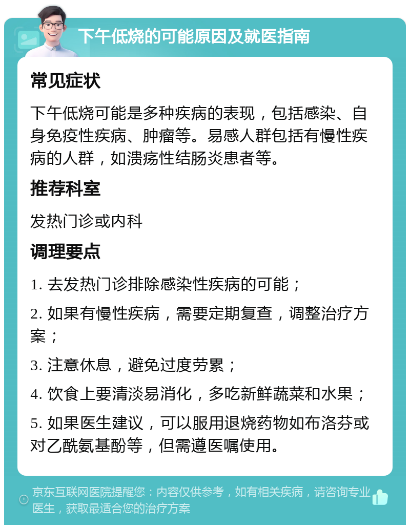 下午低烧的可能原因及就医指南 常见症状 下午低烧可能是多种疾病的表现，包括感染、自身免疫性疾病、肿瘤等。易感人群包括有慢性疾病的人群，如溃疡性结肠炎患者等。 推荐科室 发热门诊或内科 调理要点 1. 去发热门诊排除感染性疾病的可能； 2. 如果有慢性疾病，需要定期复查，调整治疗方案； 3. 注意休息，避免过度劳累； 4. 饮食上要清淡易消化，多吃新鲜蔬菜和水果； 5. 如果医生建议，可以服用退烧药物如布洛芬或对乙酰氨基酚等，但需遵医嘱使用。