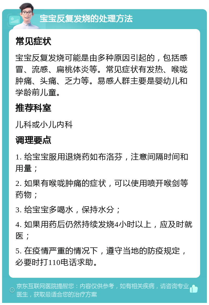 宝宝反复发烧的处理方法 常见症状 宝宝反复发烧可能是由多种原因引起的，包括感冒、流感、扁桃体炎等。常见症状有发热、喉咙肿痛、头痛、乏力等。易感人群主要是婴幼儿和学龄前儿童。 推荐科室 儿科或小儿内科 调理要点 1. 给宝宝服用退烧药如布洛芬，注意间隔时间和用量； 2. 如果有喉咙肿痛的症状，可以使用喷开喉剑等药物； 3. 给宝宝多喝水，保持水分； 4. 如果用药后仍然持续发烧4小时以上，应及时就医； 5. 在疫情严重的情况下，遵守当地的防疫规定，必要时打110电话求助。