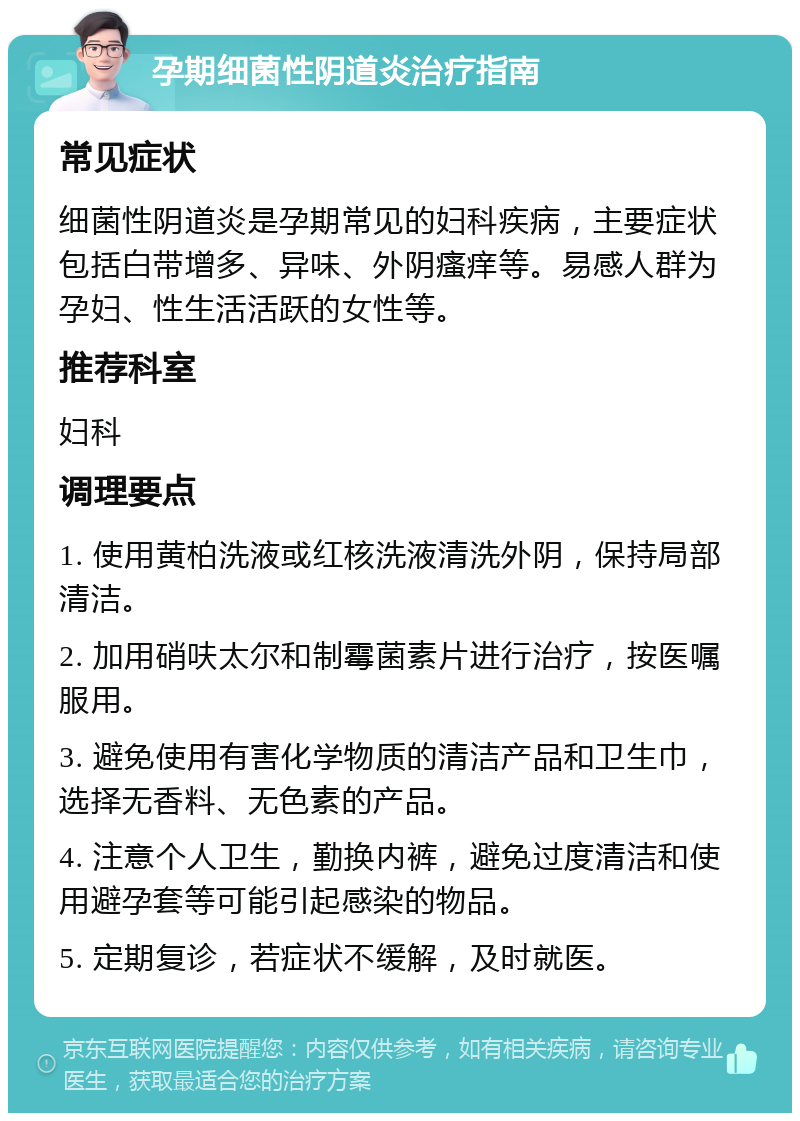 孕期细菌性阴道炎治疗指南 常见症状 细菌性阴道炎是孕期常见的妇科疾病，主要症状包括白带增多、异味、外阴瘙痒等。易感人群为孕妇、性生活活跃的女性等。 推荐科室 妇科 调理要点 1. 使用黄柏洗液或红核洗液清洗外阴，保持局部清洁。 2. 加用硝呋太尔和制霉菌素片进行治疗，按医嘱服用。 3. 避免使用有害化学物质的清洁产品和卫生巾，选择无香料、无色素的产品。 4. 注意个人卫生，勤换内裤，避免过度清洁和使用避孕套等可能引起感染的物品。 5. 定期复诊，若症状不缓解，及时就医。