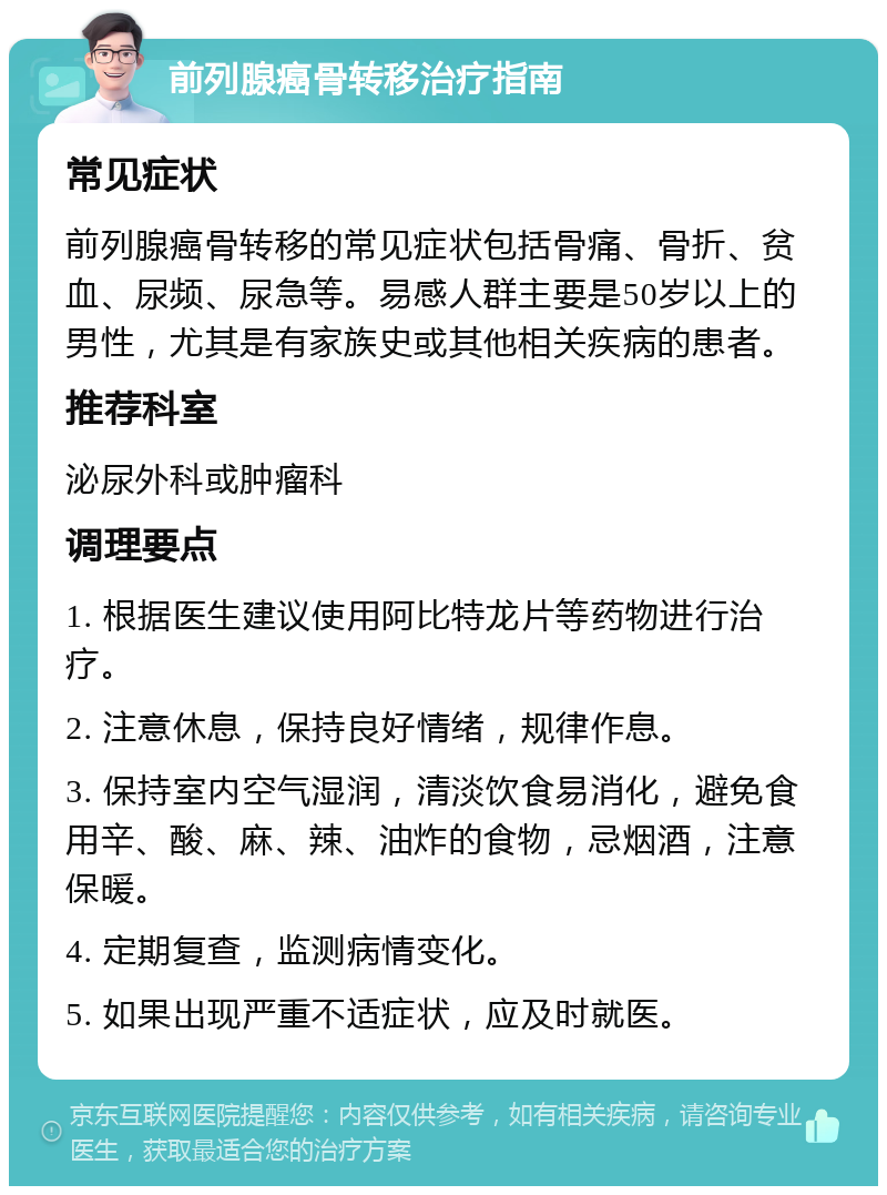 前列腺癌骨转移治疗指南 常见症状 前列腺癌骨转移的常见症状包括骨痛、骨折、贫血、尿频、尿急等。易感人群主要是50岁以上的男性，尤其是有家族史或其他相关疾病的患者。 推荐科室 泌尿外科或肿瘤科 调理要点 1. 根据医生建议使用阿比特龙片等药物进行治疗。 2. 注意休息，保持良好情绪，规律作息。 3. 保持室内空气湿润，清淡饮食易消化，避免食用辛、酸、麻、辣、油炸的食物，忌烟酒，注意保暖。 4. 定期复查，监测病情变化。 5. 如果出现严重不适症状，应及时就医。