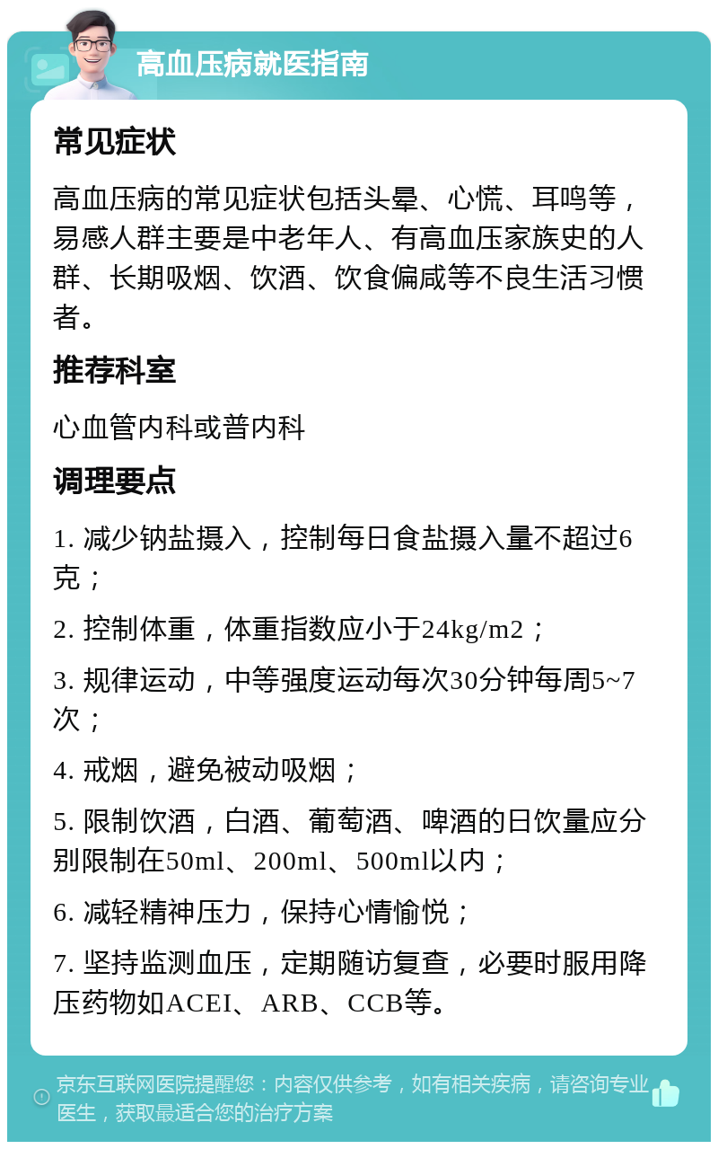 高血压病就医指南 常见症状 高血压病的常见症状包括头晕、心慌、耳鸣等，易感人群主要是中老年人、有高血压家族史的人群、长期吸烟、饮酒、饮食偏咸等不良生活习惯者。 推荐科室 心血管内科或普内科 调理要点 1. 减少钠盐摄入，控制每日食盐摄入量不超过6克； 2. 控制体重，体重指数应小于24kg/m2； 3. 规律运动，中等强度运动每次30分钟每周5~7次； 4. 戒烟，避免被动吸烟； 5. 限制饮酒，白酒、葡萄酒、啤酒的日饮量应分别限制在50ml、200ml、500ml以内； 6. 减轻精神压力，保持心情愉悦； 7. 坚持监测血压，定期随访复查，必要时服用降压药物如ACEI、ARB、CCB等。