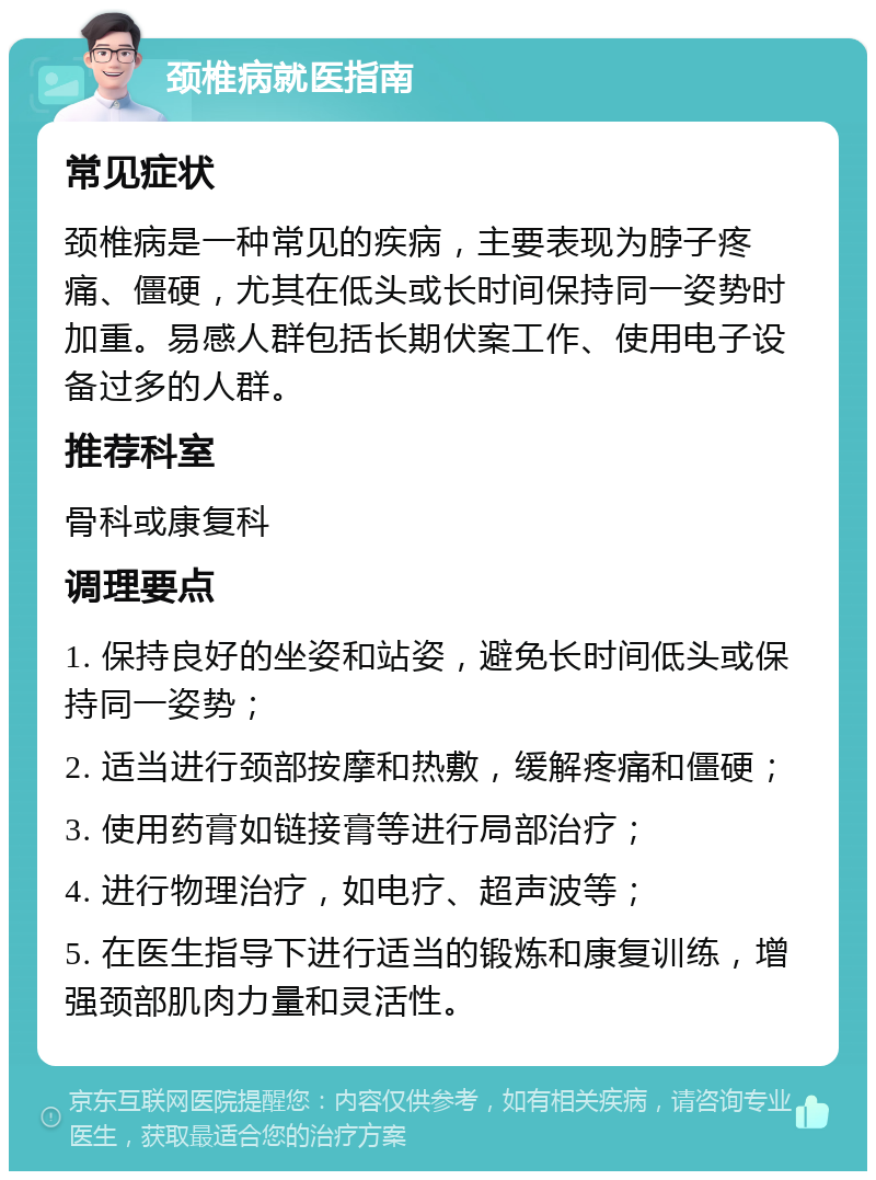 颈椎病就医指南 常见症状 颈椎病是一种常见的疾病，主要表现为脖子疼痛、僵硬，尤其在低头或长时间保持同一姿势时加重。易感人群包括长期伏案工作、使用电子设备过多的人群。 推荐科室 骨科或康复科 调理要点 1. 保持良好的坐姿和站姿，避免长时间低头或保持同一姿势； 2. 适当进行颈部按摩和热敷，缓解疼痛和僵硬； 3. 使用药膏如链接膏等进行局部治疗； 4. 进行物理治疗，如电疗、超声波等； 5. 在医生指导下进行适当的锻炼和康复训练，增强颈部肌肉力量和灵活性。