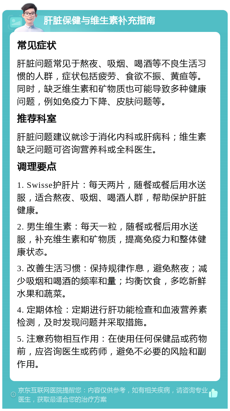 肝脏保健与维生素补充指南 常见症状 肝脏问题常见于熬夜、吸烟、喝酒等不良生活习惯的人群，症状包括疲劳、食欲不振、黄疸等。同时，缺乏维生素和矿物质也可能导致多种健康问题，例如免疫力下降、皮肤问题等。 推荐科室 肝脏问题建议就诊于消化内科或肝病科；维生素缺乏问题可咨询营养科或全科医生。 调理要点 1. Swisse护肝片：每天两片，随餐或餐后用水送服，适合熬夜、吸烟、喝酒人群，帮助保护肝脏健康。 2. 男生维生素：每天一粒，随餐或餐后用水送服，补充维生素和矿物质，提高免疫力和整体健康状态。 3. 改善生活习惯：保持规律作息，避免熬夜；减少吸烟和喝酒的频率和量；均衡饮食，多吃新鲜水果和蔬菜。 4. 定期体检：定期进行肝功能检查和血液营养素检测，及时发现问题并采取措施。 5. 注意药物相互作用：在使用任何保健品或药物前，应咨询医生或药师，避免不必要的风险和副作用。