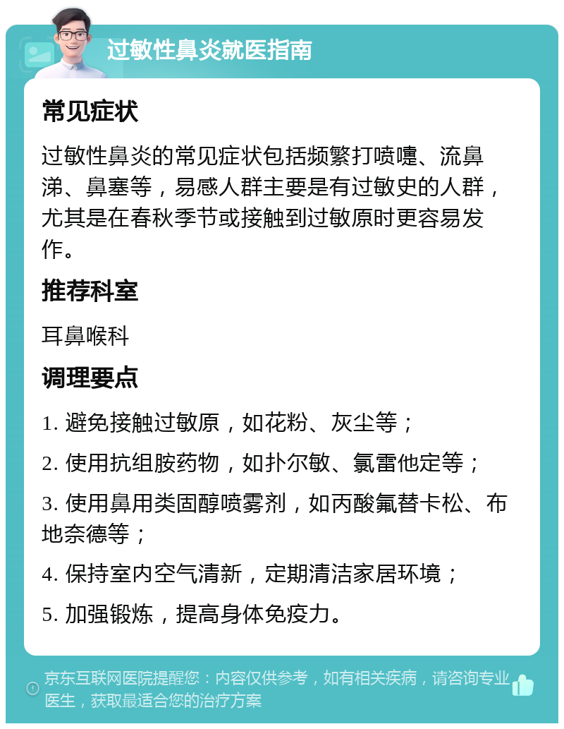 过敏性鼻炎就医指南 常见症状 过敏性鼻炎的常见症状包括频繁打喷嚏、流鼻涕、鼻塞等，易感人群主要是有过敏史的人群，尤其是在春秋季节或接触到过敏原时更容易发作。 推荐科室 耳鼻喉科 调理要点 1. 避免接触过敏原，如花粉、灰尘等； 2. 使用抗组胺药物，如扑尔敏、氯雷他定等； 3. 使用鼻用类固醇喷雾剂，如丙酸氟替卡松、布地奈德等； 4. 保持室内空气清新，定期清洁家居环境； 5. 加强锻炼，提高身体免疫力。