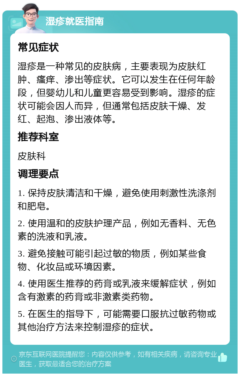 湿疹就医指南 常见症状 湿疹是一种常见的皮肤病，主要表现为皮肤红肿、瘙痒、渗出等症状。它可以发生在任何年龄段，但婴幼儿和儿童更容易受到影响。湿疹的症状可能会因人而异，但通常包括皮肤干燥、发红、起泡、渗出液体等。 推荐科室 皮肤科 调理要点 1. 保持皮肤清洁和干燥，避免使用刺激性洗涤剂和肥皂。 2. 使用温和的皮肤护理产品，例如无香料、无色素的洗液和乳液。 3. 避免接触可能引起过敏的物质，例如某些食物、化妆品或环境因素。 4. 使用医生推荐的药膏或乳液来缓解症状，例如含有激素的药膏或非激素类药物。 5. 在医生的指导下，可能需要口服抗过敏药物或其他治疗方法来控制湿疹的症状。