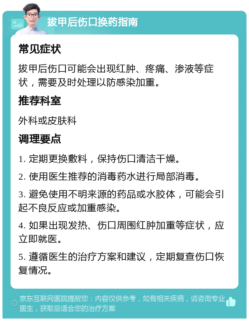 拔甲后伤口换药指南 常见症状 拔甲后伤口可能会出现红肿、疼痛、渗液等症状，需要及时处理以防感染加重。 推荐科室 外科或皮肤科 调理要点 1. 定期更换敷料，保持伤口清洁干燥。 2. 使用医生推荐的消毒药水进行局部消毒。 3. 避免使用不明来源的药品或水胶体，可能会引起不良反应或加重感染。 4. 如果出现发热、伤口周围红肿加重等症状，应立即就医。 5. 遵循医生的治疗方案和建议，定期复查伤口恢复情况。