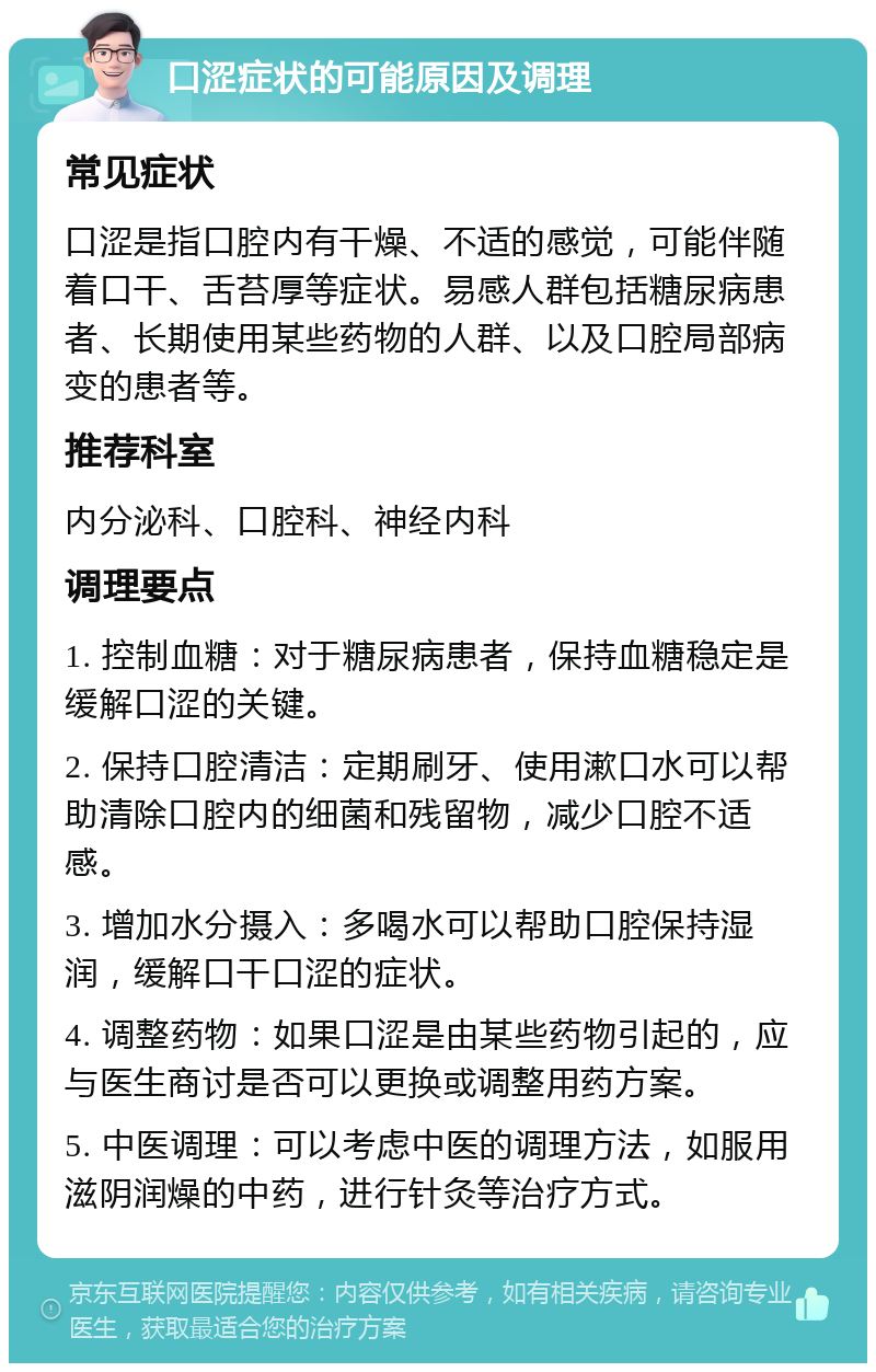 口涩症状的可能原因及调理 常见症状 口涩是指口腔内有干燥、不适的感觉，可能伴随着口干、舌苔厚等症状。易感人群包括糖尿病患者、长期使用某些药物的人群、以及口腔局部病变的患者等。 推荐科室 内分泌科、口腔科、神经内科 调理要点 1. 控制血糖：对于糖尿病患者，保持血糖稳定是缓解口涩的关键。 2. 保持口腔清洁：定期刷牙、使用漱口水可以帮助清除口腔内的细菌和残留物，减少口腔不适感。 3. 增加水分摄入：多喝水可以帮助口腔保持湿润，缓解口干口涩的症状。 4. 调整药物：如果口涩是由某些药物引起的，应与医生商讨是否可以更换或调整用药方案。 5. 中医调理：可以考虑中医的调理方法，如服用滋阴润燥的中药，进行针灸等治疗方式。