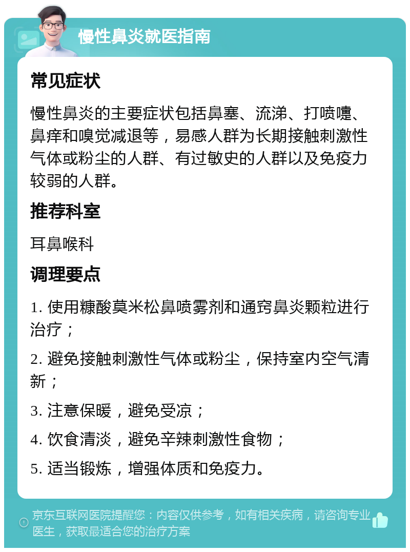 慢性鼻炎就医指南 常见症状 慢性鼻炎的主要症状包括鼻塞、流涕、打喷嚏、鼻痒和嗅觉减退等，易感人群为长期接触刺激性气体或粉尘的人群、有过敏史的人群以及免疫力较弱的人群。 推荐科室 耳鼻喉科 调理要点 1. 使用糠酸莫米松鼻喷雾剂和通窍鼻炎颗粒进行治疗； 2. 避免接触刺激性气体或粉尘，保持室内空气清新； 3. 注意保暖，避免受凉； 4. 饮食清淡，避免辛辣刺激性食物； 5. 适当锻炼，增强体质和免疫力。