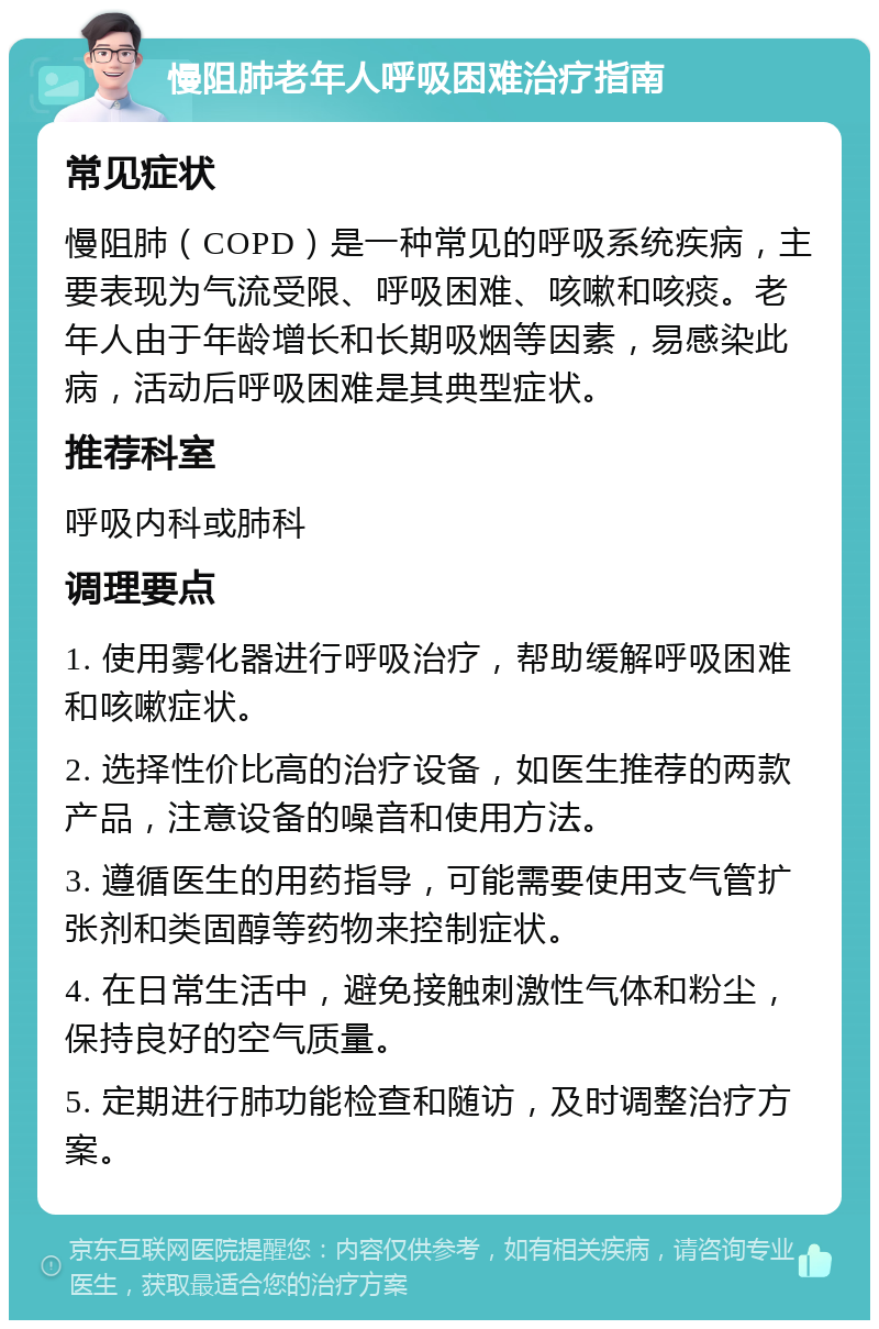 慢阻肺老年人呼吸困难治疗指南 常见症状 慢阻肺（COPD）是一种常见的呼吸系统疾病，主要表现为气流受限、呼吸困难、咳嗽和咳痰。老年人由于年龄增长和长期吸烟等因素，易感染此病，活动后呼吸困难是其典型症状。 推荐科室 呼吸内科或肺科 调理要点 1. 使用雾化器进行呼吸治疗，帮助缓解呼吸困难和咳嗽症状。 2. 选择性价比高的治疗设备，如医生推荐的两款产品，注意设备的噪音和使用方法。 3. 遵循医生的用药指导，可能需要使用支气管扩张剂和类固醇等药物来控制症状。 4. 在日常生活中，避免接触刺激性气体和粉尘，保持良好的空气质量。 5. 定期进行肺功能检查和随访，及时调整治疗方案。